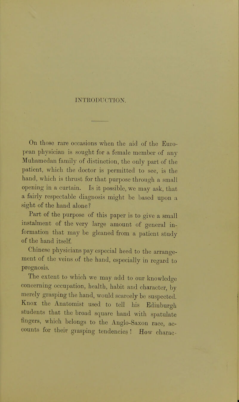 INTRODUCTION. On those rare occasions when the aid of the Euro- pean physiciaD is sought for a female member of any Muhamedan family of distinction, the only part of the patient, which the doctor is permitted to see, is the hand, which is thrust for that purpose through a small opening in a curtain. Is it possible, we may ask, that a fairly respectable diagnosis might be based upon a sight of the hand alone? Part of the purpose of this paper is to give a small instalment of the very large amount of general in- formation that may be gleaned from a patient study of the hand itself. Chinese physicians pay especial heed to the arrange- ment of the veins of the hand, especially in regard to prognosis. The extent to which we may add to our knowledge concerning occupation, health, habit and character, by merely grasping the hand, would scarcely be suspected. Knox the Anatomist used to tell his Edinburgh students that the broad square hand with spatulate fingers, which belongs to the Anglo-Saxon race, ac- counts for their grasping tendencies ! How charac-