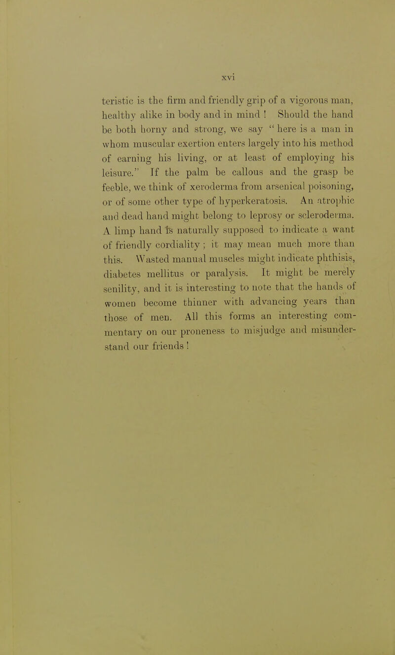 XVI tcristic is the firm and friendly grip of a vigorous man, healthy alike in body and in mind ! Should the hand be both horny and strong, we say here is a man in whom muscular exertion enters largely into his method of earning his living, or at least of employing his leisure. If the palm be callous and the grasp be feeble, we think of xeroderma from arsenical poisoning, or of some other type of hyperkeratosis. An atrophic and dead hand might belong to leprosy or scleroderma. A limp hand is naturally supposed to indicate a want of friendly cordiality ; it may mean much more than this. Wasted manual muscles might indicate phthisis, diabetes mellitus or paralysis. It might be merely senility, and it is interesting to note that the hands of women become thinner with advancing years than those of men. All this forms an interesting com- mentary on our proneness to misjudge and misunder- stand our friends !