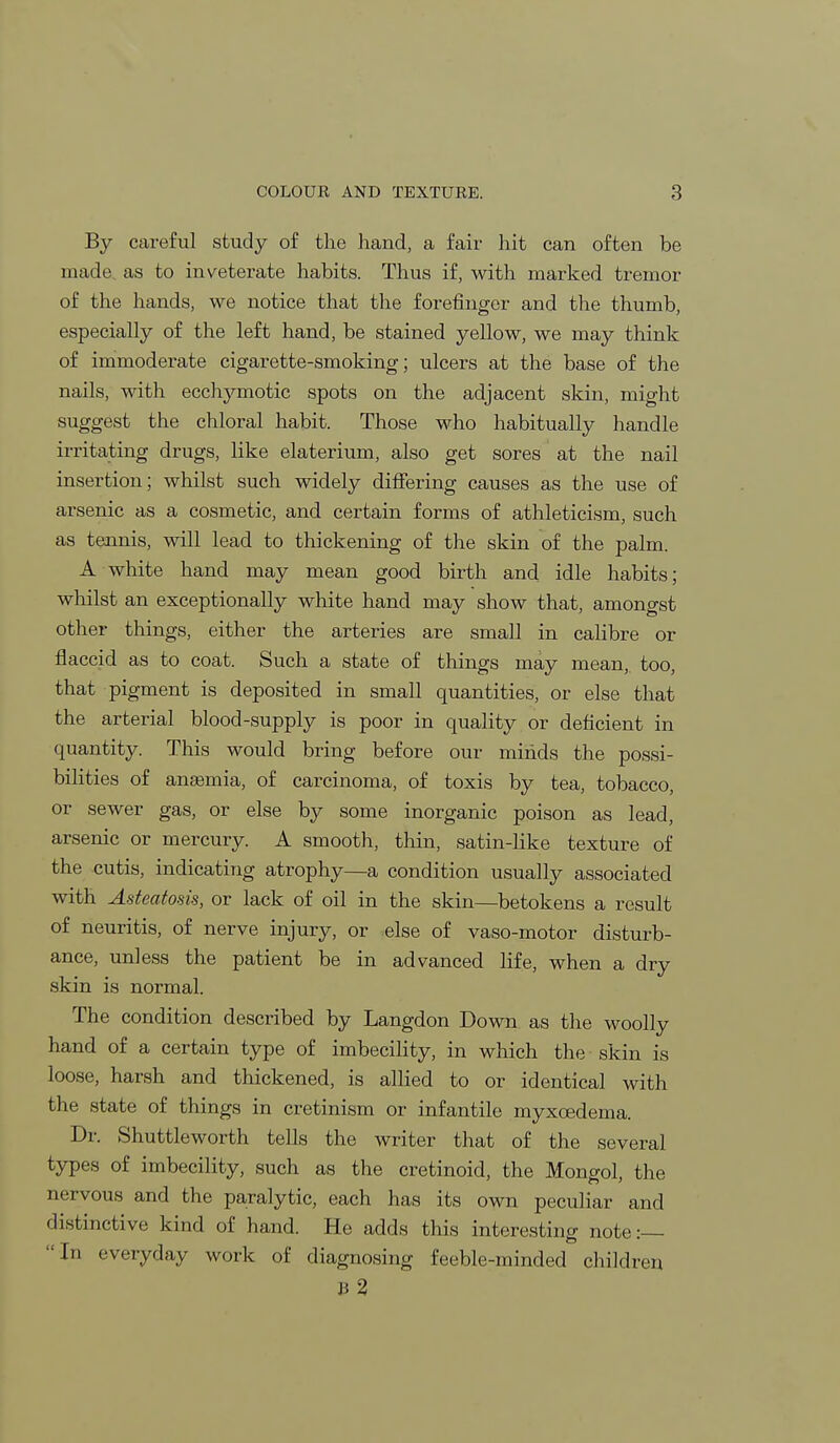 By careful study of the hand, a fair hit can often be made as to inveterate habits. Thus if, with marked tremor of the hands, we notice that the forefinger and the thumb, especially of the left hand, be stained yellow, we may think of immoderate cigarette-smoking; ulcers at the base of the nails, with ecchymotic spots on the adjacent skin, might suggest the chloral habit. Those who habitually handle irritating drugs, like elaterium, also get sores at the nail insertion; whilst such widely differing causes as the use of arsenic as a cosmetic, and certain forms of athleticism, such as tennis, will lead to thickening of the skin of the palm. A white hand may mean good birth and idle habits; whilst an exceptionally white hand may show that, amongst other things, either the arteries are small in calibre or flaccid as to coat. Such a state of things may mean, too, that pigment is deposited in small quantities, or else that the arterial blood-supply is poor in quality or deficient in quantity. This would bring before our minds the possi- bilities of anaemia, of carcinoma, of toxis by tea, tobacco, or sewer gas, or else by some inorganic poison as lead, arsenic or mercury. A smooth, thin, satin-like texture of the cutis, indicating atrophy—a condition usually associated with Asteatosis, or lack of oil in the skin—betokens a result of neuritis, of nerve injury, or else of vaso-motor disturb- ance, unless the patient be in advanced life, when a dry skin is normal. The condition described by Langdon Down as the woolly hand of a certain type of imbecility, in which the skin is loose, harsh and thickened, is allied to or identical with the state of things in cretinism or infantile myxcedema. Dr. Shuttleworth tells the writer that of the several types of imbecility, such as the cretinoid, the Mongol, the nervous and the paralytic, each has its own peculiar and distinctive kind of hand. He adds this interesting note:— In everyday work of diagnosing feeble-minded children b 2