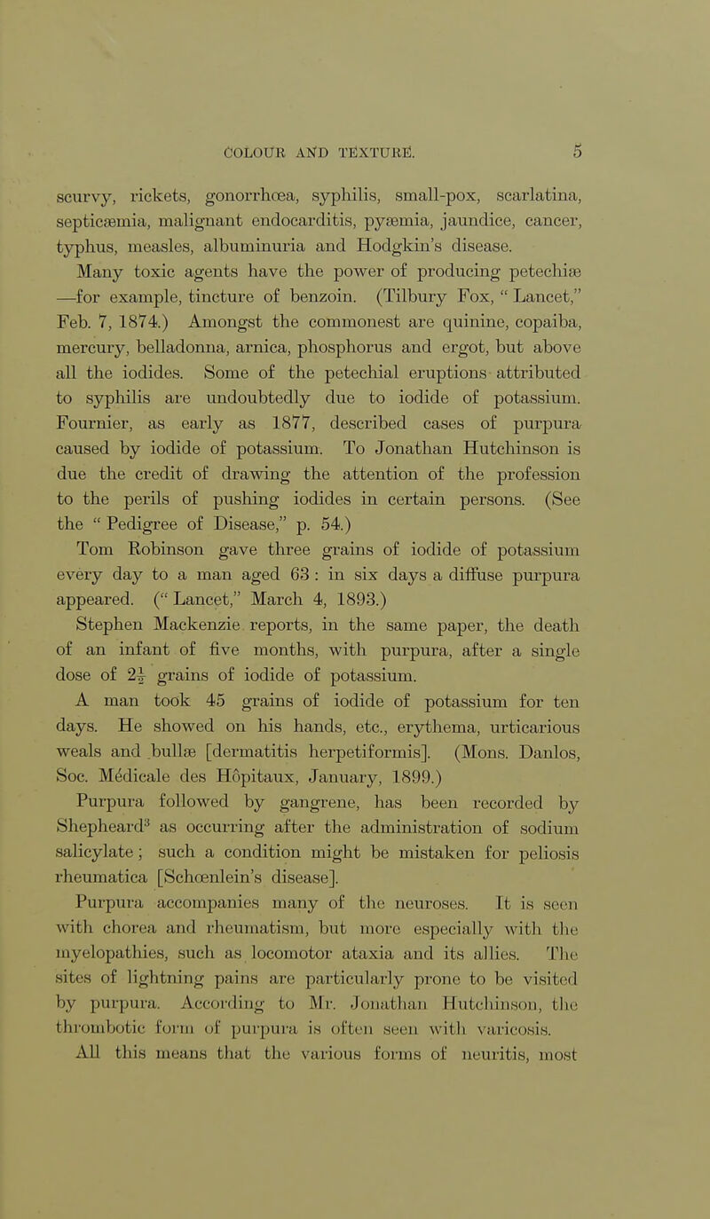 scurvy, rickets, gonorrhoea, syphilis, small-pox, scarlatina, septicaemia, malignant endocarditis, pyaemia, jaundice, cancer, typhus, measles, albuminuria and Hodgkin's disease. Many toxic agents have the power of producing petechias —for example, tincture of benzoin. (Tilbury Fox,  Lancet, Feb. 7, 1874.) Amongst the commonest are quinine, copaiba, mercury, belladonna, arnica, phosphorus and ergot, but above all the iodides. Some of the petechial eruptions attributed to syphilis are undoubtedly due to iodide of potassium. Fournier, as early as 1877, described cases of purpura caused by iodide of potassium. To Jonathan Hutchinson is due the credit of drawing the attention of the profession to the perils of pushing iodides in certain persons. (See the  Pedigree of Disease, p. 54.) Tom Robinson gave three grains of iodide of potassium every day to a man aged 63 : in six days a diffuse purpura appeared. (Lancet, March 4, 1893.) Stephen Mackenzie reports, in the same paper, the death of an infant of five months, with purpura, after a single dose of 2^ grains of iodide of potassium. A man took 45 grains of iodide of potassium for ten days. He showed on his hands, etc., erythema, urticarious weals and bullae [dermatitis herpetiformis]. (Mons. Danlos, Soc. M^dicale des Hopitaux, January, 1899.) Purpura followed by gangrene, has been recorded by Shepheard3 as occurring after the administration of sodium salicylate; such a condition might be mistaken for peliosis rheumatica [Schcenlein's disease]. Purpura accompanies many of the neuroses. It is seen with chorea and rheumatism, but more especially with the myelopathies, such as locomotor ataxia and its allies. The sites of lightning pains are particularly prone to be visited by purpura. According to Mr. Jonathan Hutchinson, the thrombotic form of purpura is often seen with varieosis. All this means that the various forms of neuritis, most