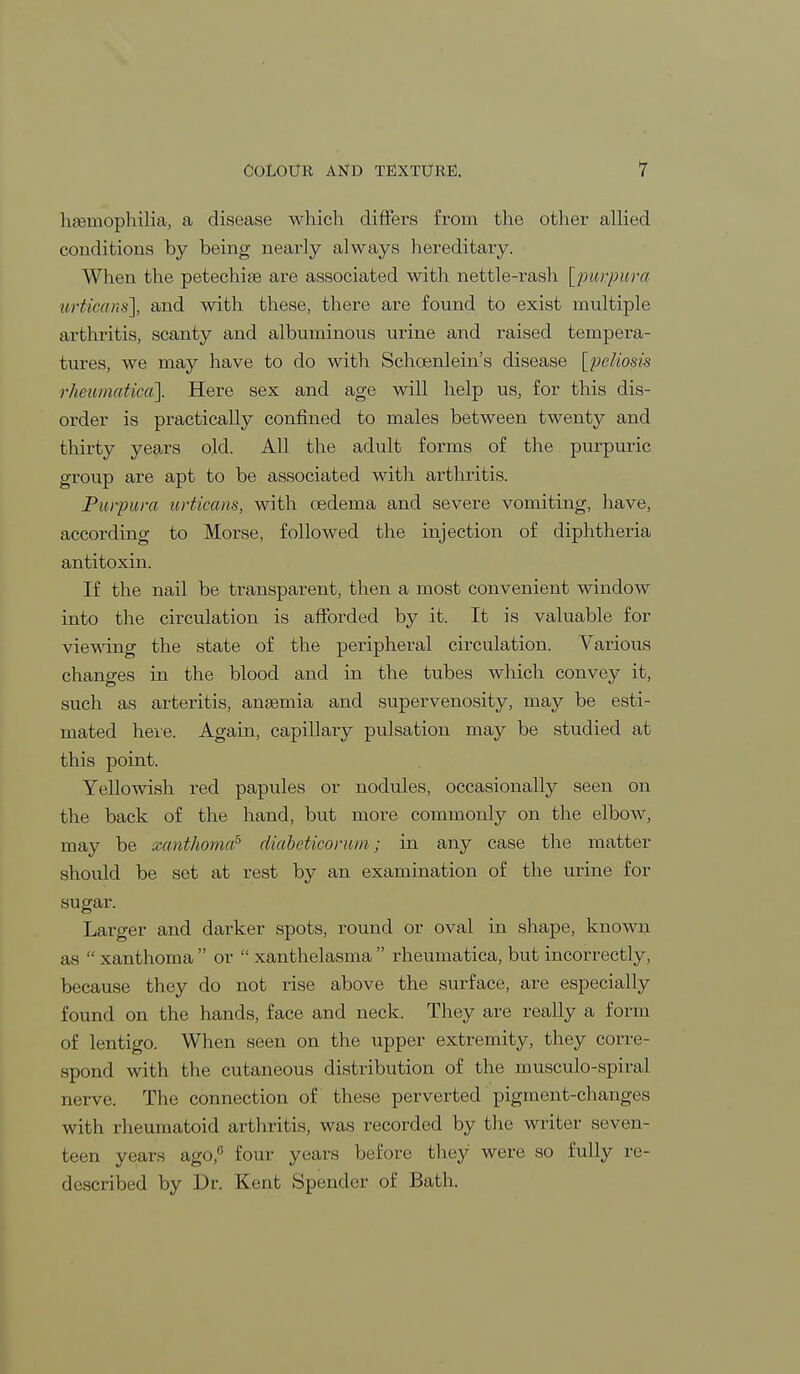 haemophilia, a disease which differs from the other allied conditions by being nearly always hereditary. When the petechia? are associated with nettle-rash [purpura urticans], and with these, there are found to exist multiple arthritis, scanty and albuminous urine and raised tempera- tures, we may have to do with Schoenlein's disease [poliosis rheumatica'}. Here sex and age will help us, for this dis- order is practically confined to males between twenty and thirty years old. All the adult forms of the purpuric group are apt to be associated with arthritis. Purpura urticans, with oedema and severe vomiting, have, according to Morse, followed the injection of diphtheria antitoxin. If the nail be transparent, then a most convenient window into the circulation is afforded by it. It is valuable for viewing the state of the peripheral circulation. Various changes in the blood and in the tubes which convey it, such as arteritis, anaemia and supervenosity, may be esti- mated here. Again, capillary pulsation may be studied at this point. Yellowish red papules or nodules, occasionally seen on the back of the hand, but more commonly on the elbow, may be xanthoma5 diabeticorum; in any case the matter should be set at rest by an examination of the urine for sugar. Larger and darker spots, round or oval in shape, known us  xanthoma  or  xanthelasma  rheumatica, but incorrectly, because they do not rise above the surface, are especially found on the hands, face and neck. They are really a form of lentigo. When seen on the upper extremity, they corre- spond with the cutaneous distribution of the musculo-spiral nerve. The connection of these perverted pigment-changes with rheumatoid arthritis, was recorded by the writer seven- teen years ago,6 four years before they were so fully re- described by Dr. Kent Spender of Bath.