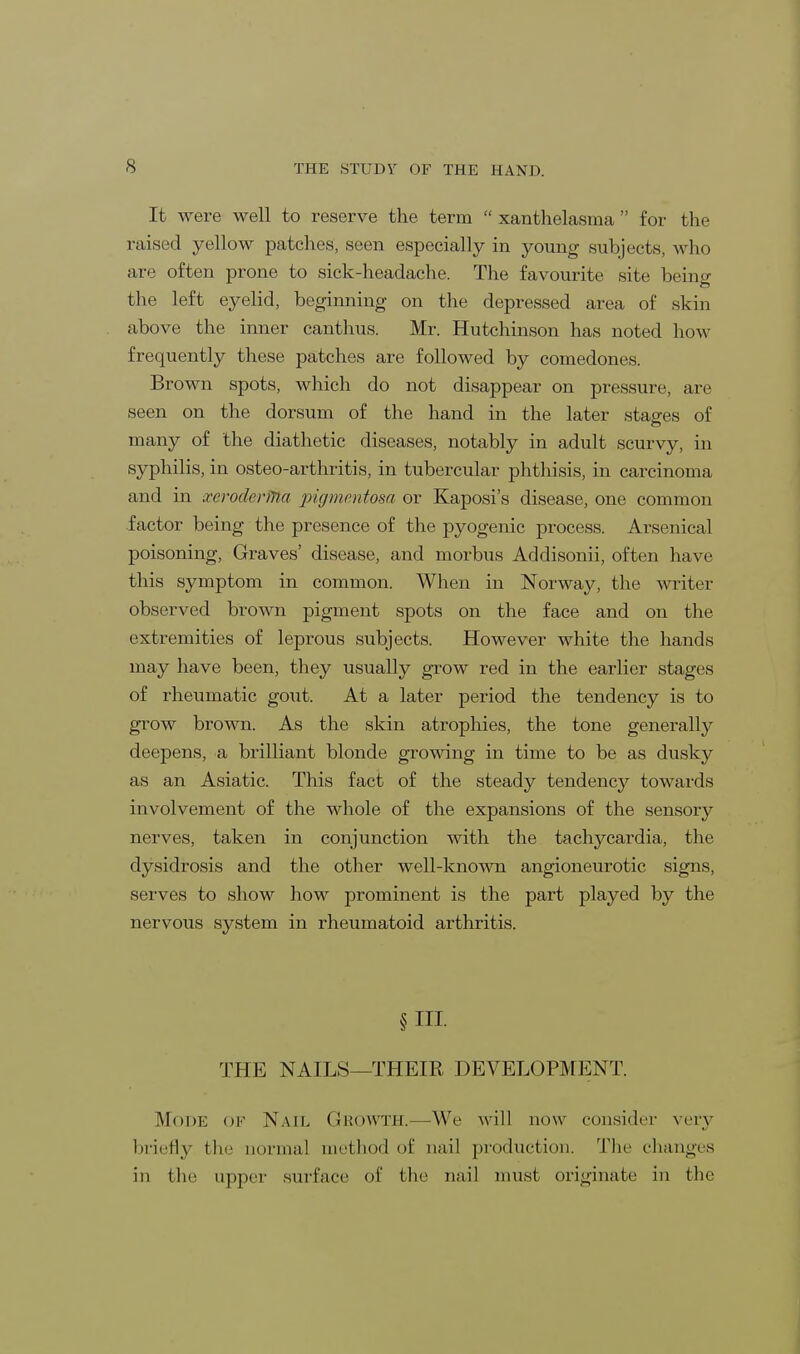 It were well to reserve the term  xanthelasma  for the raised yellow patches, seen especially in young subjects, who are often prone to sick-headache. The favourite site being the left eyelid, beginning on the depressed area of skin above the inner canthus. Mr. Hutchinson has noted how frequently these patches are followed by comedones. Brown spots, which do not disappear on pressure, are seen on the dorsum of the hand in the later stages of many of the diathetic diseases, notably in adult scurvy, in syphilis, in osteo-arthritis, in tubercular phthisis, in carcinoma and in xeroderma pigmentosa or Kaposi's disease, one common factor being the presence of the pyogenic process. Arsenical poisoning, Graves' disease, and morbus Addisonii, often have this symptom in common. When in Norway, the writer observed brown pigment spots on the face and on the extremities of leprous subjects. However white the hands may have been, they usually grow red in the earlier stages of rheumatic gout. At a later period the tendency is to grow brown. As the skin atrophies, the tone generally deepens, a brilliant blonde growing in time to be as dusky as an Asiatic. This fact of the steady tendency towards involvement of the whole of the expansions of the sensory nerves, taken in conjunction with the tachycardia, the dysidrosis and the other well-known angioneurotic signs, serves to show how prominent is the part played by the nervous system in rheumatoid arthritis. § HI THE NAILS—THEIR DEVELOPMENT. Mode of Nail Growth.—We will now consider very briefly the normal method of nail production. The changes in the upper surface of the nail must originate in the