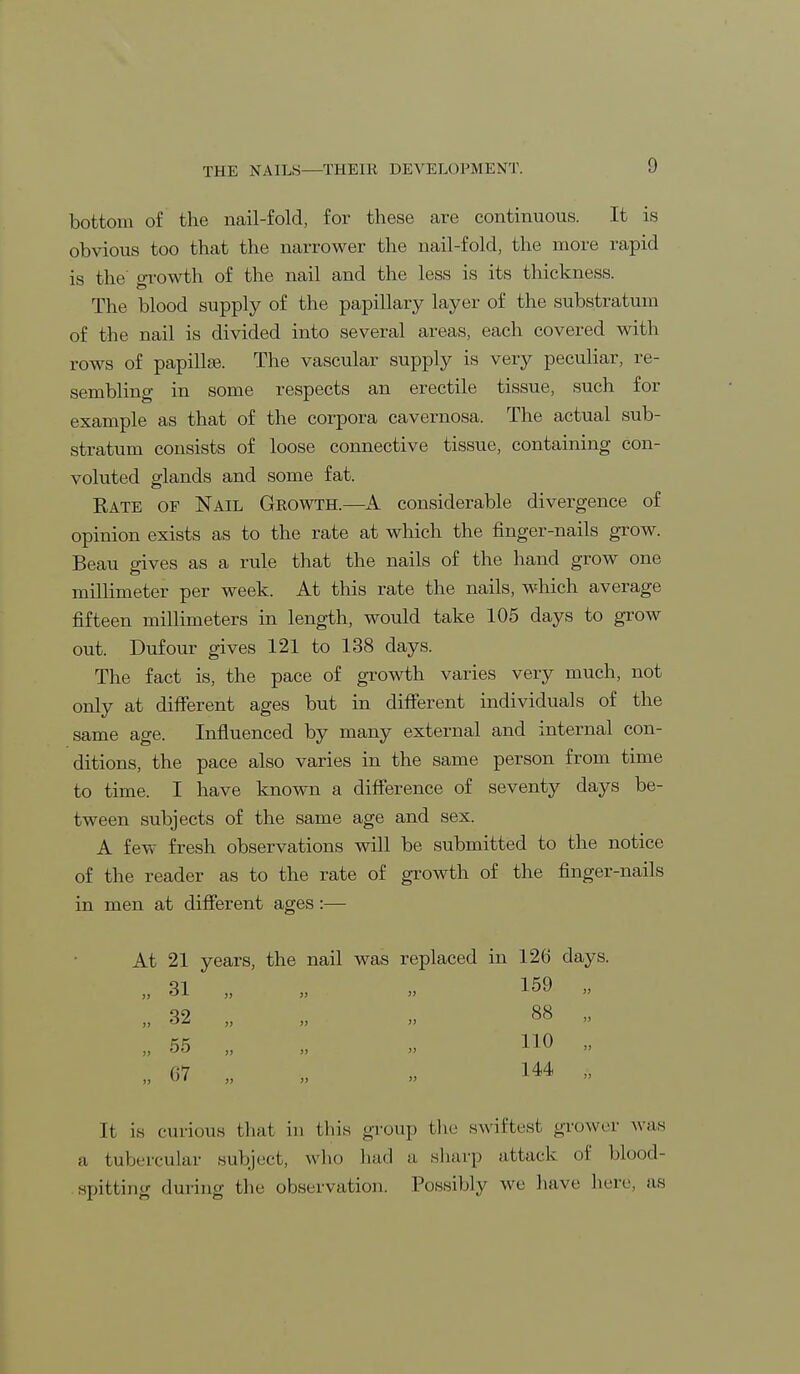 bottom of the nail-fold, for these are continuous. It is obvious too that the narrower the nail-fold, the more rapid is the' growth of the nail and the less is its thickness. The blood supply of the papillary layer of the substratum of the nail is divided into several areas, each covered with rows of papillse. The vascular supply is very peculiar, re- sembling in some respects an erectile tissue, such for example as that of the corpora cavernosa. The actual sub- stratum consists of loose connective tissue, containing con- voluted glands and some fat. Rate of Nail Growth.—A considerable divergence of opinion exists as to the rate at which the finger-nails grow. Beau gives as a rule that the nails of the hand grow one millimeter per week. At this rate the nails, which average fifteen millimeters in length, would take 105 days to grow out. Dufour gives 121 to 138 days. The fact is, the pace of growth varies very much, not only at different ages but in different individuals of the same age. Influenced by many external and internal con- ditions, the pace also varies in the same person from time to time. I have known a difference of seventy days be- tween subjects of the same age and sex. A few fresh observations will be submitted to the notice of the reader as to the rate of growth of the finger-nails in men at different ages:— At 21 years, the nail was replaced in 126 days. 31 32 55 07 159 88 110 144 It is curious that in this group the swiftest grower was a tubercular subject, who had a sharp attack of blood- spitting;' (lining the observation. Possibly we have here, as