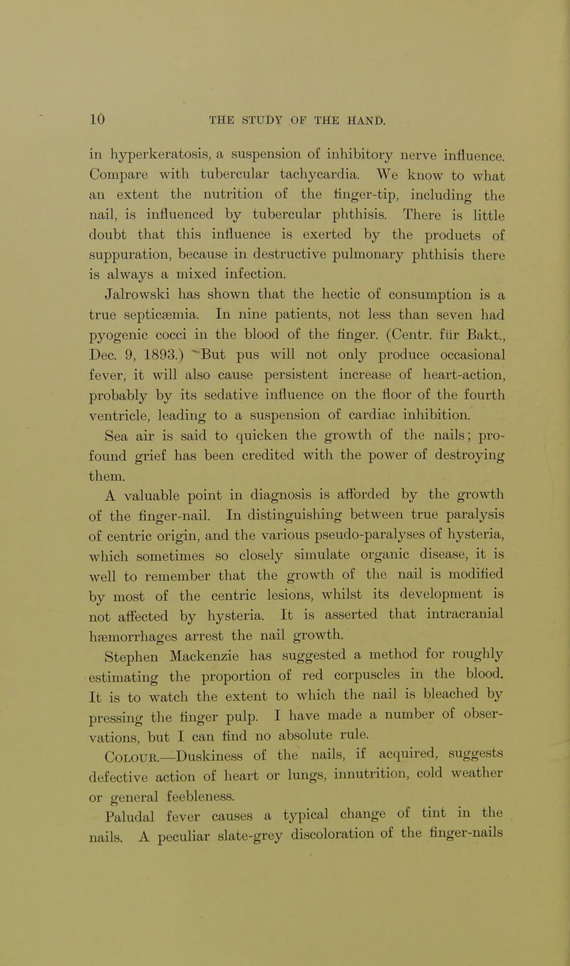 in hyperkeratosis, a suspension of inhibitory nerve influence. Compare with tubercular tachycardia. We know to what an extent the nutrition of the finger-tip, including the nail, is influenced by tubercular phthisis. There is little doubt that this influence is exerted by the products of suppuration, because in destructive pulmonary phthisis there is always a mixed infection. Jalrowski has shown that the hectic of consumption is a true septicemia. In nine patients, not less than seven had pyogenic cocci in the blood of the finger. (Centr. fur Bakt., Dec. 9, 1893.) But pus will not only produce occasional fever, it will also cause persistent increase of heart-action, probably by its sedative influence on the floor of the fourth ventricle, leading to a suspension of cardiac inhibition. Sea air is said to quicken the growth of the nails; pro- found grief has been credited with the power of destroying them. A valuable point in diagnosis is afforded by the growth of the finger-nail. In distinguishing between true paralysis of centric origin, and the various pseudo-paralyses of hysteria, which sometimes so closely simulate organic disease, it is well to remember that the growth of the nail is modified by most of the centric lesions, whilst its development is not affected by hysteria. It is asserted that intracranial hemorrhages arrest the nail growth. Stephen Mackenzie has suggested a method for roughly estimating the proportion of red corpuscles in the blood. It is to watch the extent to which the nail is bleached by pressing the finger pulp. I have made a number of obser- vations, but I can find no absolute rule. Colour.—Duskiness of the nails, if acquired, suggests defective action of heart or lungs, innutrition, cold weather or general feebleness. Paludal fever causes a typical change of tint in the nails. A peculiar slate-grey discoloration of the finger-nails