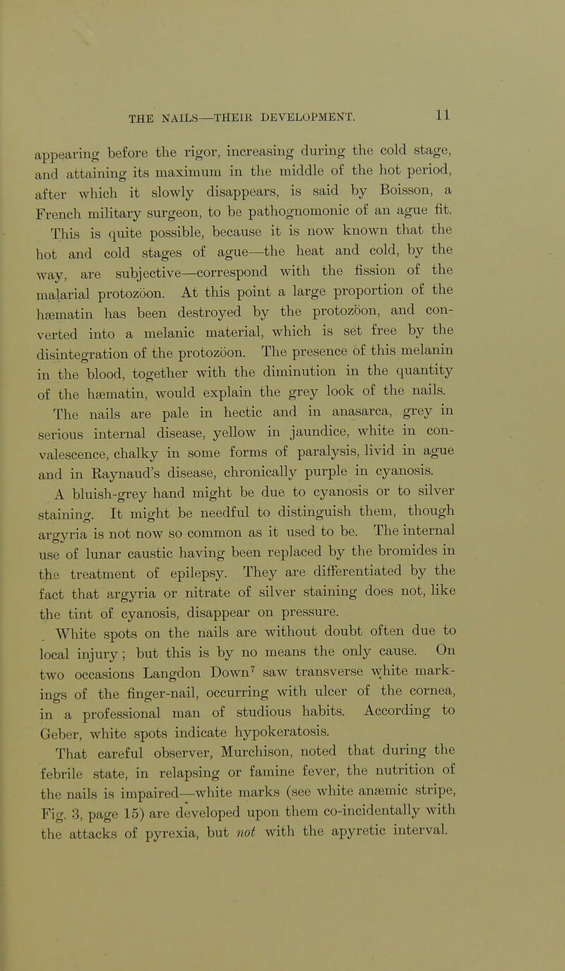 appearing before the rigor, increasing during the cold stage, and attaining its maximum in the middle of the hot period, after which it slowly disappears, is said by Boisson, a French military surgeon, to be pathognomonic of an ague fit. This is quite possible, because it is now known that the hot and cold stages of ague—the heat and cold, by the way, are subjective—correspond with the fission of the malarial protozoon. At this point a large proportion of the hgematin has been destroyed by the protozoon, and con- verted into a melanic material, which is set free by the disintegration of the protozoon. The presence of this melanin in the blood, together with the diminution in the quantity of the hEematin, would explain the grey look of the nails. The nails are pale in hectic and in anasarca, grey in serious internal disease, yellow in jaundice, white in con- valescence, chalky in some forms of paralysis, livid in ague and in Raynaud's disease, chronically purple in cyanosis. A bluish-grey hand might be due to cyanosis or to silver staining. It might be needful to distinguish them, though argyria is not now so common as it used to be. The internal use of lunar caustic having been replaced by the bromides in the treatment of epilepsy. They are differentiated by the fact that argyria or nitrate of silver staining does not, like the tint of cyanosis, disappear on pressure. White spots on the nails are without doubt often due to local injury; but this is by no means the only cause. On two occasions Langdon Down7 saw transverse white mark- ings of the finger-nail, occurring with ulcer of the cornea, in a professional man of studious habits. According to Geber, white spots indicate hypokeratosis. That careful observer, Murchison, noted that during the febrile state, in relapsing or famine fever, the nutrition of the nails is impaired—white marks (see white anfemic stripe, Fig. 3, page 15) are developed upon them co-incidentally with the attacks of pyrexia, but not with the apyretic interval.