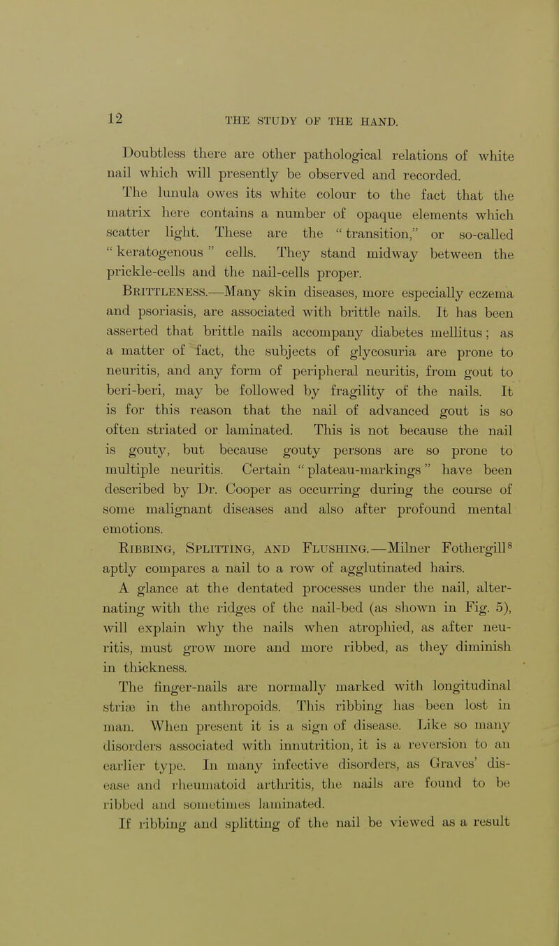 Doubtless there are other pathological relations of white nail which will presently be observed and recorded. The lunula owes its white colour to the fact that the matrix here contains a number of opaque elements which scatter light. These are the  transition, or so-called  keratogenous  cells. They stand midway between the prickle-cells and the nail-cells proper. Brittleness.—Many skin diseases, more especially eczema and psoriasis, are associated with brittle nails. It has been asserted that brittle nails accompany diabetes mellitus; as a matter of fact, the subjects of glycosuria are prone to neuritis, and any form of peripheral neuritis, from gout to beri-beri, may be followed by fragility of the nails. It is for this reason that the nail of advanced gout is so often striated or laminated. This is not because the nail is gouty, but because gouty persons are so prone to multiple neuritis. Certain  plateau-markings have been described by Dr. Cooper as occurring during the course of some malignant diseases and also after profound mental emotions. Ribbing, Splitting, and Flushing.—Milner Fothergill8 aptly compares a nail to a row of agglutinated hairs. A glance at the dentated processes under the nail, alter- nating with the ridges of the nail-bed (as shown in Fig. 5), will explain why the nails when atrophied, as after neu- ritis, must grow more and more ribbed, as they diminish in thickness. The finger-nails are normally marked with longitudinal striae in the anthropoids. This ribbing has been lost in man. When present it is a sign of disease. Like so many disorders associated with innutrition, it is a, reversion to an earlier type. In many infective disorders, as (haws' dis- ease and rheumatoid arthritis, the nails are found to be ribbed and sometimes laminated. If ribbing and splitting of the nail be viewed as a result