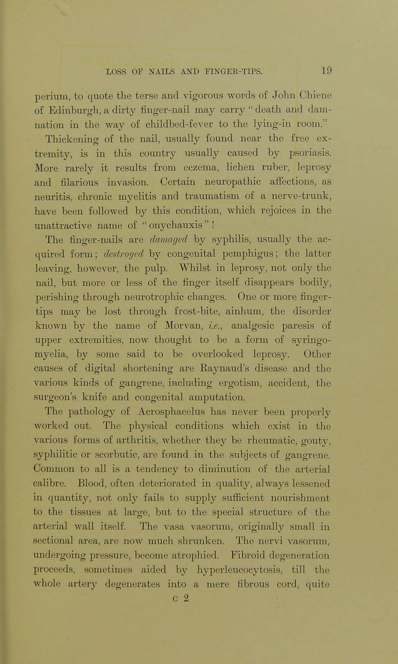 perium, to quote the terse and vigorous words of John Chiene of Edinburgh, a dirty finger-nail may carry  death and dam- nation in the way of childbed-fever to the lying-in room. Thickening of the nail, usually found near the free ex- tremity, is in this country usually caused by psoriasis. More rarely it results from eczema, lichen ruber, leprosy and filarious invasion. Certain neuropathic affections, as neuritis, chronic myelitis and traumatism of a nerve-trunk, have been followed by this condition, which rejoices in the unattractive name of  onychauxis  ! The finger-nails are damaged by syphilis, usually the ac- quired form; destroyed by congenital pemphigus; the latter leaving, however, the pulp. Whilst in leprosy, not only the nail, but more or less of the finger itself disappears bodily, perishing through neurotrophic changes. One or more finger- tips may be lost through frost-bite, ainhum, the disorder known by the name of Morvan, i.e., analgesic paresis of upper extremities, now thought to be a form of syringo- myelia, by some said to be overlooked leprosy. Other causes of digital shortening are Kaynaud's disease and the various kinds of gangrene, including ergotism, accident, the surgeon's knife and congenital amputation. The pathology of Acrosphacelus has never been properly worked out. The physical conditions which exist in the various forms of arthritis, whether they be rheumatic, gout}^, syphilitic or scorbutic, are found in the subjects of gangrene. Common to all is a tendency to diminution of the arterial calibre. Blood, often deteriorated in quality, always lessened in quantity, not only fails to supply sufficient nourishment to the tissues at large, but to the special structure of the arterial wall itself. The, vasa vasorum, originally small in sectional area, are now much shrunken. The nervi vasoruin, undergoing pressure, become atrophied. Fibroid degeneration proceeds, sometimes aided by hyperleucocytosis, till the whole artery degenerates into a mere fibrous cord, quite c 2