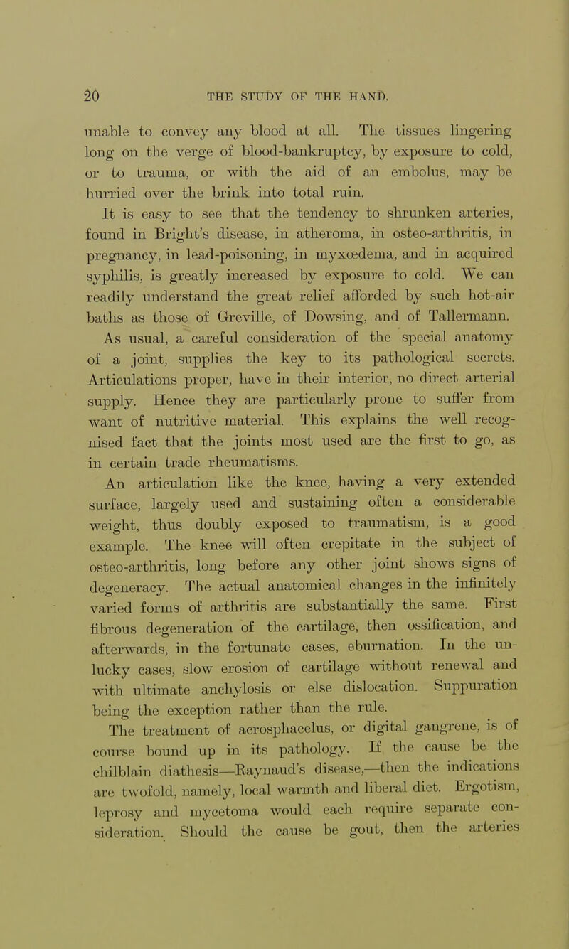 unable to convey any blood at all. The tissues lingering long on the verge of blood-bankruptcy, by exposure to cold, or to trauma, or with the aid of an embolus, may be hurried over the brink into total ruin. It is easy to see that the tendency to shrunken arteries, found in Bright's disease, in atheroma, in osteo-arthritis, in pregnancy, in lead-poisoning, in myxoedema, and in acquired syphilis, is greatly increased by exposure to cold. We can readily understand the great relief afforded by such hot-air baths as those of Greville, of Dowsing, and of Tallermann. As usual, a careful consideration of the special anatomy of a joint, supplies the key to its pathological secrets. Articulations proper, have in their interior, no direct arterial supply. Hence they are particularly prone to suffer from want of nutritive material. This explains the well recog- nised fact that the joints most used are the first to go, as in certain trade rheumatisms. An articulation like the knee, having a very extended surface, largely used and sustaining often a considerable weight, thus doubly exposed to traumatism, is a good example. The knee will often crepitate in the subject of osteo-arthritis, long before any other joint shows signs of degeneracy. The actual anatomical changes in the infinitely varied forms of arthritis are substantially the same. First fibrous degeneration of the cartilage, then ossification, and afterwards, in the fortunate cases, eburnation. In the un- lucky cases, slow erosion of cartilage without renewal and with ultimate anchylosis or else dislocation. Suppuration being the exception rather than the rule. The treatment of acrosphacelus, or digital gangrene, is of course bound up in its pathology. If the cause be the chilblain diathesis—Raynaud's disease,—then the indications are twofold, namely, local warmth and liberal diet. Ergotism, leprosy and mycetoma would each require separate con- sideration. Should the cause be gout, then the arteries