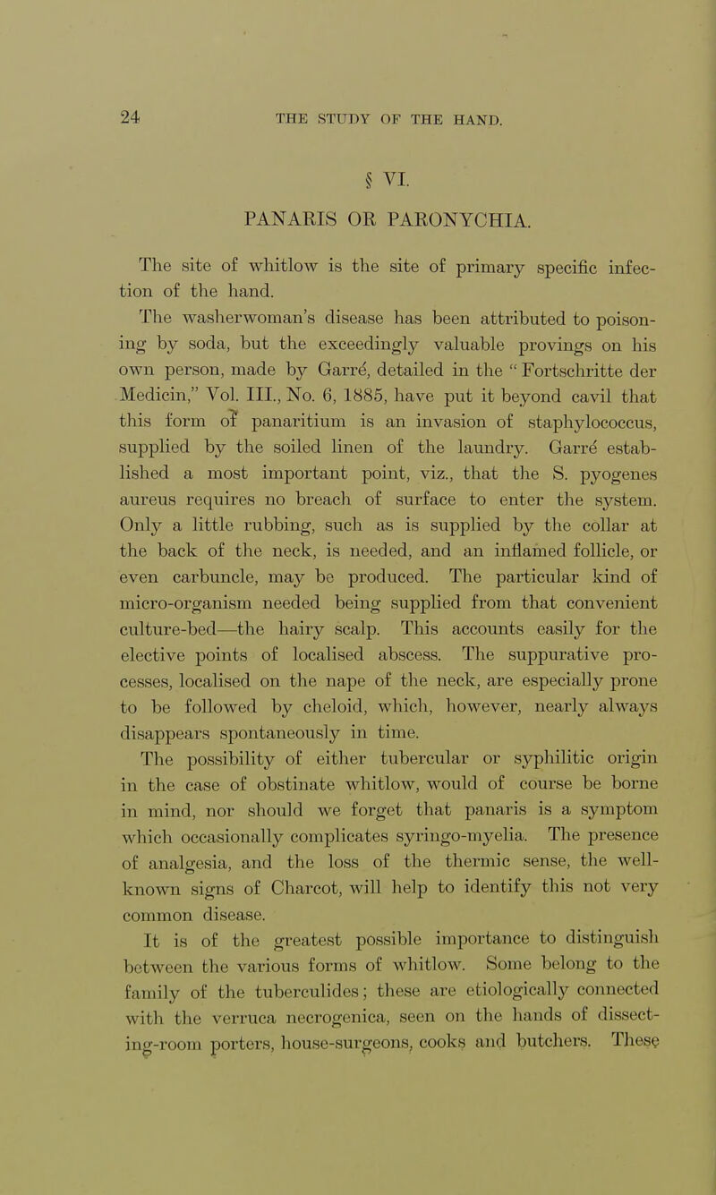 § VI. PANARIS OR PARONYCHIA. The .site of whitlow is the site of primary specific infec- tion of the hand. The washerwoman's disease has been attributed to poison- ing by soda, but the exceedingly valuable provings on his own person, made by Garre', detailed in the  Fortschritte der Medicin, Vol. III., No. 6, 1885, have put it beyond cavil that this form or* panaritium is an invasion of staphylococcus, supplied by the soiled linen of the laundry. Garrd estab- lished a most important point, viz., that the S. pyogenes aureus requires no breach of surface to enter the system. Only a little rubbing, such as is supplied by the collar at the back of the neck, is needed, and an inflamed follicle, or even carbuncle, may be produced. The particular kind of micro-organism needed being supplied from that convenient culture-bed—the hairy scalp. This accounts easily for the elective points of localised abscess. The suppurative pro- cesses, localised on the nape of the neck, are especially prone to be followed by cheloid, which, however, nearly always disappears spontaneously in time. The possibility of either tubercular or syphilitic origin in the case of obstinate whitlow, would of course be borne in mind, nor should we forget that panaris is a symptom which occasionally complicates syringo-myelia. The presence of analgesia, and the loss of the thermic sense, the well- known signs of Charcot, will help to identify this not very common disease. It is of the greatest possible importance to distinguish between the various forms of whitlow. Some belong to the family of the tuberculides; these are etiologically connected with the verruca necrogcnica, seen on the hands of dissect- ing-room porters, house-surgeons, cooks and butchers. These