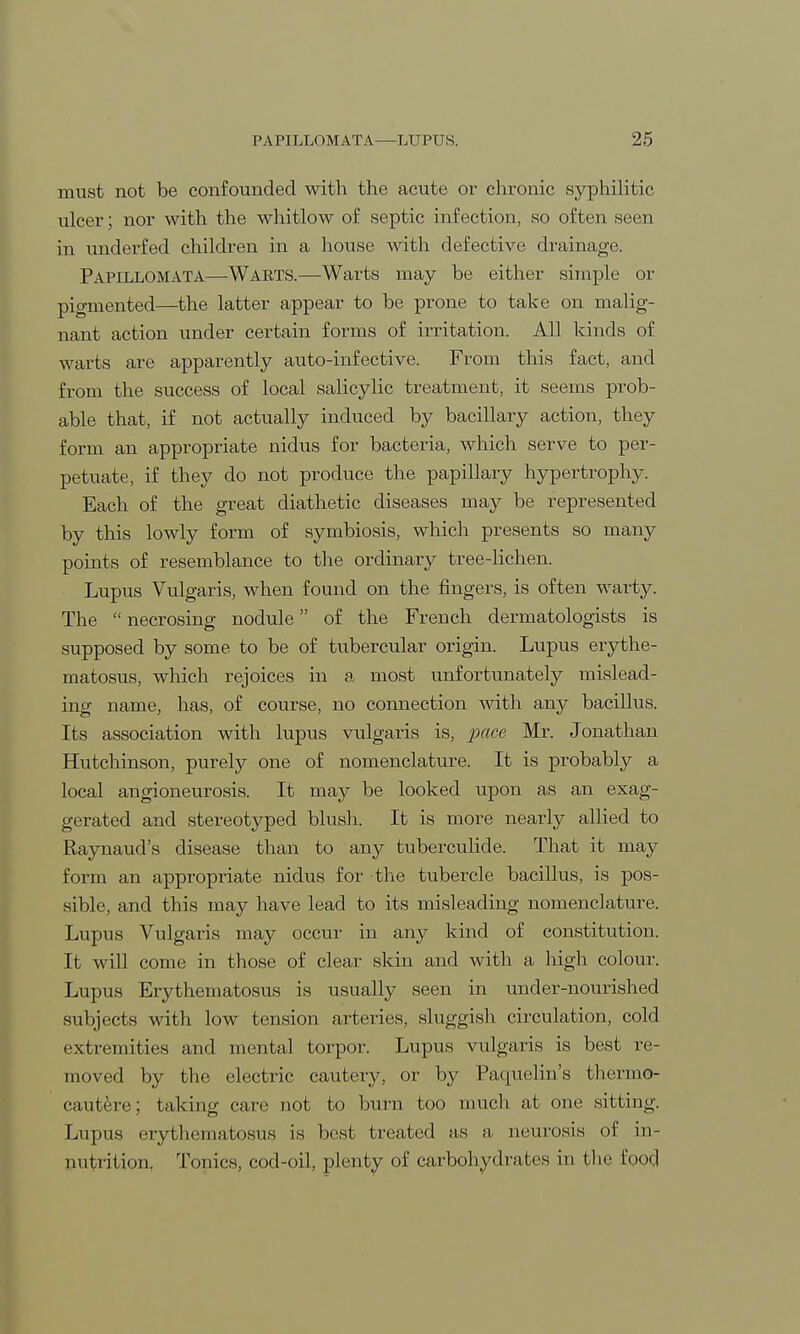 must not be confounded with the acute or chronic syphilitic ulcer; nor with the whitlow of septic infection, so often seen in underfed children in a house with defective drainage. Papillomata—Warts.—Warts may be either simple or pigmented—the latter appear to be prone to take on malig- nant action under certain forms of irritation. All kinds of warts are apparently auto-infective. From this fact, and from the success of local salicylic treatment, it seems prob- able that, if not actually induced by bacillary action, they form an appropriate nidus for bacteria, which serve to per- petuate, if they do not produce the papillary hypertrophy. Each of the great diathetic diseases may be represented by this lowly form of symbiosis, which presents so many points of resemblance to the ordinary tree-lichen. Lupus Vulgaris, when found on the fingers, is often warty. The  necrosing nodule of the French dermatologists is supposed by some to be of tubercular origin. Lupus erythe- matosus, which rejoices in a most unfortunately mislead- ing name, has, of course, no connection with any bacillus. Its association with lupus vulgaris is, pace Mr. Jonathan Hutchinson, purely one of nomenclature. It is probably a local angioneurosis. It may be looked upon as an exag- gerated and stereotyped blush. It is more nearly allied to Raynaud's disease than to any tuberculide. That it may form an appropriate nidus for the tubercle bacillus, is pos- sible, and this may have lead to its misleading nomenclature. Lupus Vulgaris may occur in any kind of constitution. It will come in those of clear skin and with a high colour. Lupus Erythematosus is usually seen in under-nourished subjects with low tension arteries, sluggish circulation, cold extremities and mental torpor. Lupus vulgaris is best re- moved by the electric cautery, or by Paquelin's thermo- cauter; taking care not to burn too much at one sitting. Lupus erythematosus is best treated as a neurosis of in- nutrition. Tonics, cod-oil, plenty of carbohydrates in the food