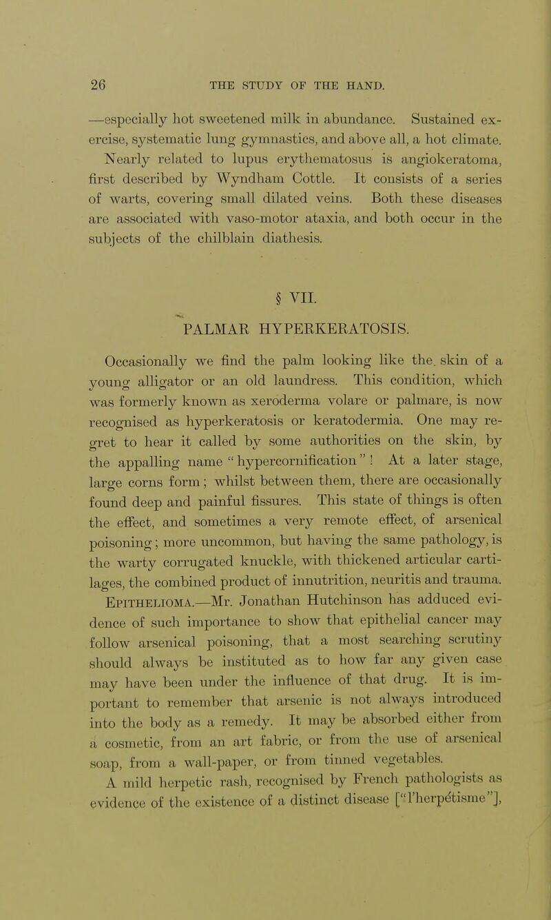 —especially hot sweetened milk in abundance. Sustained ex- ercise, systematic lung gymnastics, and above all, a hot climate. Nearly related to lupus erythematosus is angiokeratoma, first described by Wyndham Cottle. It consists of a series of warts, covering small dilated veins. Both these diseases are associated with vaso-motor ataxia, and both occur in the subjects of the chilblain diathesis. § VII. PALMAR HYPERKERATOSIS. Occasionally we find the palm looking like the. skin of a young alligator or an old laundress. This condition, which was formerly known as xeroderma volare or palmare, is now recognised as hyperkeratosis or keratodermia. One may re- gret to hear it called by some authorities on the skin, by the appalling name hypercornification ! At a later stage, large corns form; whilst between them, there are occasionally found deep and painful fissures. This state of things is often the effect, and sometimes a very remote effect, of arsenical poisoning; more uncommon, but having the same pathology, is the warty corrugated knuckle, with thickened articular carti- lages, the combined product of innutrition, neuritis and trauma. Epithelioma.—Mr. Jonathan Hutchinson has adduced evi- dence of such importance to show that epithelial cancer may follow arsenical poisoning, that a most searching scrutiny should always be instituted as to how far any given case may have been under the influence of that drug. It is im- portant to remember that arsenic is not always introduced into the body as a remedy. It may be absorbed either from a cosmetic, from an art fabric, or from the use of arsenical snap, from a wall-paper, or from binned vegetables. A mild herpetic rash, recognised by French pathologists as evidence of the existence of a distinct disease [l'herpe'tisme'J.