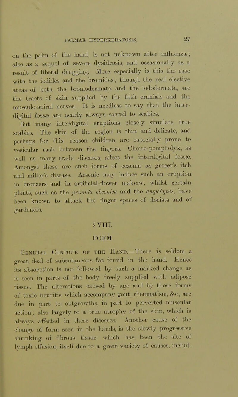 PALMAR HYPERKERATOSIS. on the palm of the hand, is not unknown after influenza; also as a sequel of severe dysidrosis, and occasionally as a result of liberal drugging. More especially is this the case with the iodides and the bromides; though the real elective areas of both the bromodermata and the iododermata, are the tracts of skin supplied by the fifth cranials and the musculo-spiral nerves. It is needless to say that the inter- digital fossae are nearly always sacred to scabies. But many interdigital eruptions closely simulate true scabies. The skin of the region is thin and delicate, and perhaps for this reason children are especially prone to vesicular rash between the fingers. Cheiro-pompholyx, as well as many trade diseases, affect the interdigital fossa?. Amongst these are such forms of eczema as grocer's itch and miller's disease. Arsenic may induce such an eruption in bronzers and in artificial-flower makers; whilst certain plants, such as the primula obconica and the ampelopsis, have been known to attack the finger spaces of florists and of gardeners. § VIII. FORM. General Contour of the Hand.—There is seldom a oreat.deal of subcutaneous fat found in the hand. Hence its absorption is not followed by such a marked change as is seen in parts of the body freely supplied with adipose tissue. The alterations caused by age and by those forms of toxic neuritis which accompany gout, rheumatism, &c, are due in part to outgrowths, in part to perverted muscular action; also largely to a true atrophy of the skin, which is always affected in these diseases. Another cause of the change of form seen in the hands, is the slowly progressive shrinking of fibrous tissue which has been the site of lymph effusion, itself due to a great variety of causes, inclucl-