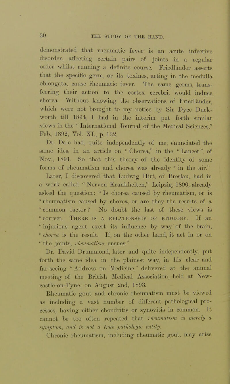 demonstrated that rheumatic fever is an acute infective disorder, affecting certain pairs of joints in a regular order whilst running a definite course. Friedlander asserts that the specific germ, or its toxines, acting in the medulla oblongata, cause rheumatic fever. The same germs, trans- ferring their action to the cortex cerebri, would induce chorea. Without knowing the observations of Friedlander, which were not brought to my notice by Sir Dyce Duck- worth till 1894, I had in the interim put forth similar views in the  International Journal of the Medical Sciences, Feb., 1892, Vol. XI, p. 132. Dr. Dale had, quite independently of me, enunciated the same idea in an article on  Chorea, in the  Lancet of Nov, 1891. So that this theory of the identity of some forms of rheumatism and chorea was already in the air. Later, I discovered' that Ludwig Hirt, of Breslau, had in a work called  Nerven Krankheiten, Leipzig, 1890, already asked the question:  Is chorea caused by rheumatism, or is  rheumatism caused by chorea, or are they the results of a  common factor ? No doubt the last of these views is correct. There is a relationship of etiology. If an  injurious agent exert its influence by way of the brain,  chorea is the result. If, on the other hand, it act in or on  the joints, rheumatism ensues. Dr. David Drummond, later and quite independently, put forth the same idea in the plainest way, in his clear and far-seeing  Address on Medicine, delivered at the annual meeting of the British Medical Association, held at New- castle-on-Tyne, on August 2nd, 1893. Rheumatic gout and chronic rheumatism must be viewed as including a vast number of different pathological pro- cesses, having either chondritis or synovitis in common. It cannot be too often repeated that rheumatism is merely a symptom, awl is not a true pathologic entity. Chronic rheumatism, including rheumatic gout, may arise