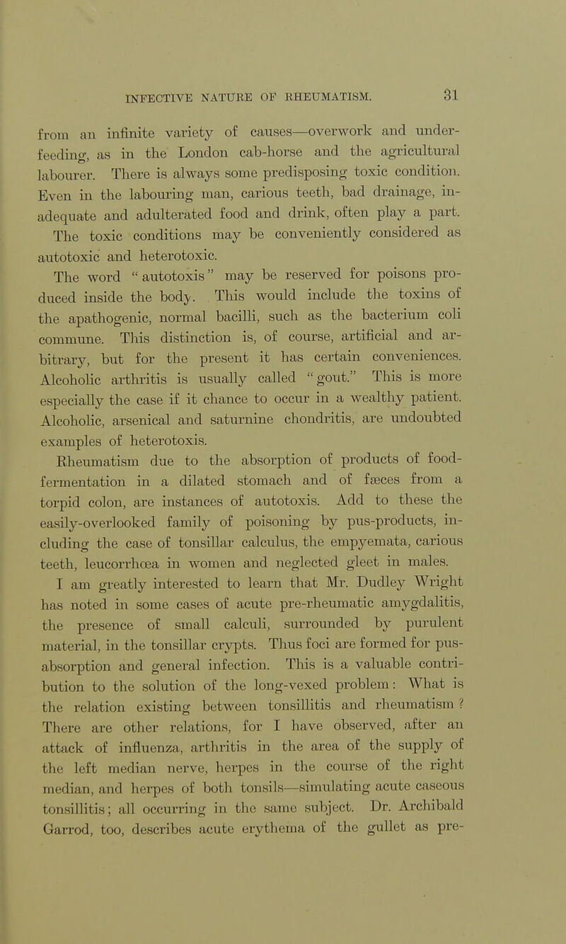 from an infinite variety of causes—overwork and under- feeding as in the London cab-horse and the agricultural labourer. There is always some predisposing toxic condition. Even in the labouring man, carious teeth, bad drainage, in- adequate and adulterated food and drink, often play a part. The toxic conditions may be conveniently considered as autotoxic and heterotoxic. The word  autotoxis may be reserved for poisons pro- duced inside the bod;y. This would include the toxins of the apathogenic, normal bacilli, such as the bacterium coli commune. This distinction is, of course, artificial and ar- bitrary, but for the present it has certain conveniences. Alcoholic arthritis is usually called gout. This is more especially the case if it chance to occur in a wealthy patient. Alcoholic, arsenical and saturnine chondritis, are undoubted examples of heterotoxis. Rheumatism due to the absorption of products of food- fermentation in a dilated stomach and of faeces from a torpid colon, are instances of autotoxis. Add to these the easily-overlooked family of poisoning by pus-products, in- cluding the case of tonsillar calculus, the empyemata, carious teeth, leucorrhoea in women and neglected gleet in males. I am greatly interested to learn that Mr. Dudley Wright has noted in some cases of acute pre-rheumatic amygdalitis, the presence of small calculi, surrounded by purulent material, in the tonsillar crypts. Thus foci are formed for pus- absorption and general infection. This is a valuable contri- bution to the solution of the long-vexed problem: What is the relation existing; between tonsillitis and rheumatism ? There are other relations, for I have observed, after an attack of influenza, arthritis in the area of the supply of the left median nerve, herpes in the course of the right median, and herpes of both tonsils—simulating acute caseous tonsillitis; all occurring in the same subject. Dr. Archibald Garrod, too, describes acute erythema of the gullet as pre-