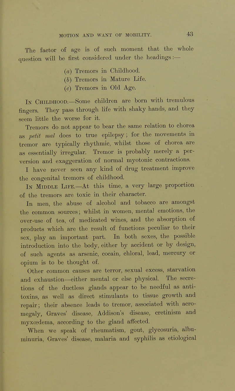 The factor of age is of such moment that the whole question will be first considered under the headings:— (a) Tremors in Childhood. (b) Tremors in Mature Life. (c) Tremors in Old Age. In Childhood.—Some children are born with tremulous fingers. They pass through life with shaky hands, and they seem little the worse for it. Tremors do not appear to bear the same relation to chorea as petit mal does to true epilepsy; for the movements in tremor are typically rhythmic, whilst those of chorea are as essentially irregular. Tremor is probably merely a per- version and exaggeration of normal myotonic contractions. I have never seen any kind of drug treatment improve the congenital tremors of childhood. In Middle Life.—At this time, a very large proportion of the tremors are toxic in their character. In men, the abuse of alcohol and tobacco are amongst the common sources; whilst in women, mental emotions, the over-use of tea, of medicated wines, and the absorption of products which are the result of functions peculiar to their sex, play an important part. In both sexes, the possible introduction into the body, either by accident or by design, of such agents as arsenic, cocain, chloral, lead, mercury or opium is to be thought of. Other common causes are terror, sexual excess, starvation and exhaustion—either mental or else physical. The secre- tions of the ductless glands appear to be needful as anti- toxins, as well as direct stimulants to tissue growth and repair; their absence leads to tremor, associated with acro- megaly, Graves' disease, Addison's disease, cretinism and myxoedema, according to the gland affected. When we speak of rheumatism, gout, glycosuria, albu- minuria, Graves' disease, malaria and syphilis as etiological