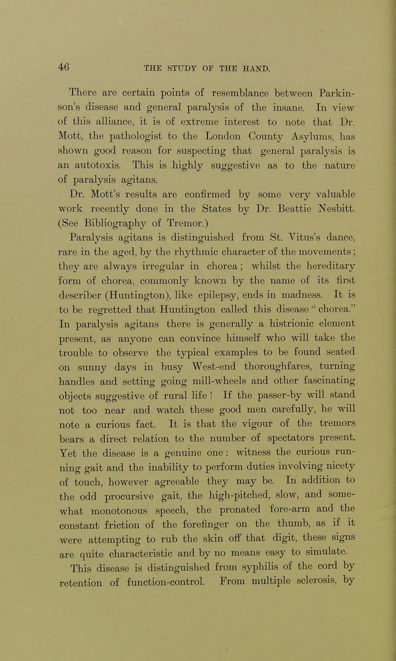 There are certain points of resemblance between Parkin- son's disease and general paralysis of the insane. In view of this alliance, it is of extreme interest to note that Dr. Mott, the pathologist to the London County Asylums, has shown good reason for suspecting that general paralysis is an autotoxis. This is highly suggestive as to the nature of paralysis agitans. Dr. Mott's results are confirmed by some very valuable work recently done in the States by Dr. Beattie Nesbitt. (See Bibliography of Tremor.) Paralysis agitans is distinguished from St. Vitus's dance, rare in the aged, by the rhythmic character of the movements; they are always irregular in chorea; whilst the hereditary form of chorea, commonly known by the name of its first describer (Huntington), like epilepsy, ends in madness. It is to be regretted that Huntington called this disease  chorea. In paralysis agitans there is generally a histrionic element present, as anyone can convince himself who will take the trouble to observe the typical examples to be found seated on sunny days in busy West-end thoroughfares, turning handles and setting going mill-wheels and other fascinating objects suggestive of rural life ! If the passer-by will stand not too near and watch these good men carefully, he will note a curious fact. It is that the vigour of the tremors bears a direct relation to the number of spectators present. Yet the disease is a genuine one: witness the curious run- ning gait and the inability to perform duties involving nicety of touch, however agreeable they may be. In addition to the odd procursive gait, the high-pitched, slow, and some- what monotonous speech, the pronated fore-arm and the constant friction of the forefinger on the thumb, as if it were attempting to rub the skin off that digit, these signs are quite characteristic and by no means easy to simulate. This disease is distinguished from syphilis of the cord by retention of function-control. From multiple sclerosis, by