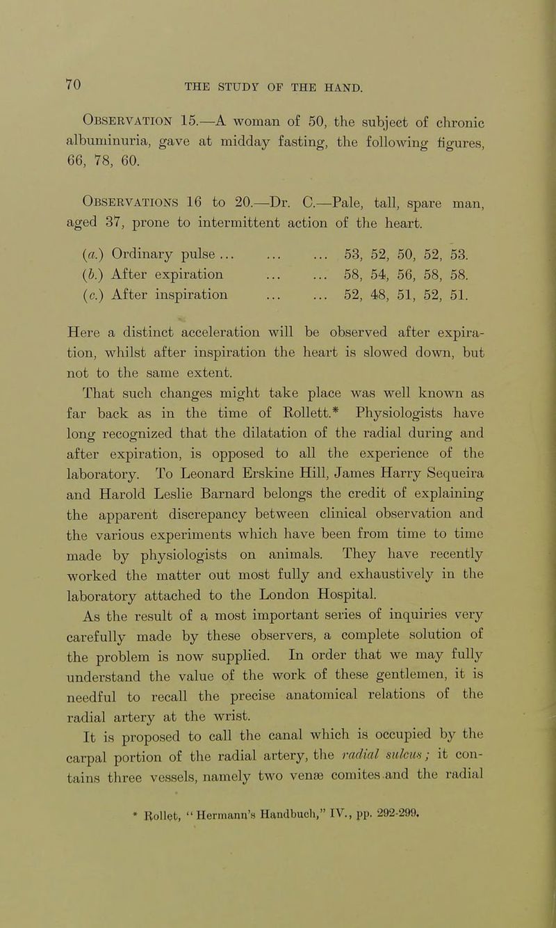 Observation 15.—A woman of 50, the subject of chronic albuminuria, gave at midday fasting, the following figures, 66, 78, 60. Observations 16 to 20.—Dr. C—Pale, tall, spare man, aged 37, prone to intermittent action of the heart. (a.) Ordinary pulse 53, 52, 50, 52, 53. (b.) After expiration 58, 54, 56, 58, 58. (c) After inspiration 52, 48, 51, 52, 51. Here a distinct acceleration will be observed after expira- tion, whilst after inspiration the heart is slowed down, but not to the same extent. That such changes might take place was well known as far back as in the time of Kollett.* Physiologists have long recognized that the dilatation of the radial during and after expiration, is opposed to all the experience of the laboratory. To Leonard Erskine Hill, James Harry Sequeira and Harold Leslie Barnard belongs the credit of explaining the apparent discrepancy between clinical observation and the various experiments which have been from time to time made by physiologists on animals. They have recently worked the matter out most fully and exhaustively in the laboratory attached to the London Hospital. As the result of a most important series of inquiries very carefully made by these observers, a complete solution of the problem is now supplied. In order that we may fully understand the value of the work of these gentlemen, it is needful to recall the precise anatomical relations of the radial artery at the wrist. It is proposed to call the canal which is occupied by the carpal portion of the radial artery, the radial sulcus; it con- tains three vessels, namely two venae comites.and the radial • Rollet, Hermann's Handbuch, IV., pp. 292-299.