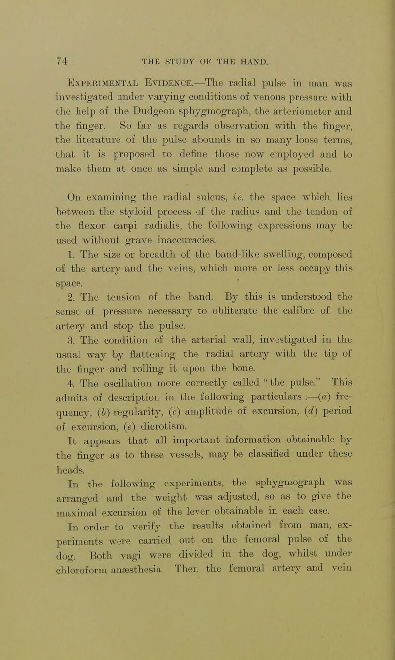 Experimental Evidence.—-The radial pulse in man was investigated under varying conditions of venous pressure with the help of the Dudgeon sphygmograph, the arteriometer and the finger. So far as regards observation with the finger, the literature of the pulse abounds in so many loose terms, that it is proposed to define those now employed and to make them at once as simple and complete as possible. On examining the radial sulcus, i.e. the space which lies between the styloid process of the radius and the tendon of the flexor carpi radialis, the following expressions may be used without grave inaccuracies. 1. The size or breadth of the band-like swelling, composed of the artery and the veins, which more or less occupy this space. 2. The tension of the band. By this is understood the sense of pressure necessary to obliterate the calibre of the artery and stop the pulse. 3. The condition of the arterial wall, investigated in the usual way by flattening the radial artery with the tip of the finger and rolling it upon the bone. 4. The oscillation more correctly called  the pulse. This admits of description in the following particulars :—(a) fre- quency, (b) regularity, (c) amplitude of excursion, (d) period of excursion, (e) dicrotism. It appears that all important information obtainable by the finger as to these vessels, may be classified under these heads. In the following experiments, the sphygmograph was arranged and the weight was adjusted, so as to give the maximal excursion of the lever obtainable in each case. In order to verify the results obtained from man, ex- periments were carried out on the femoral pulse of the dog. Both vagi were divided in the dog, whilst under Chloroform anaesthesia. Then the femoral artery and vein