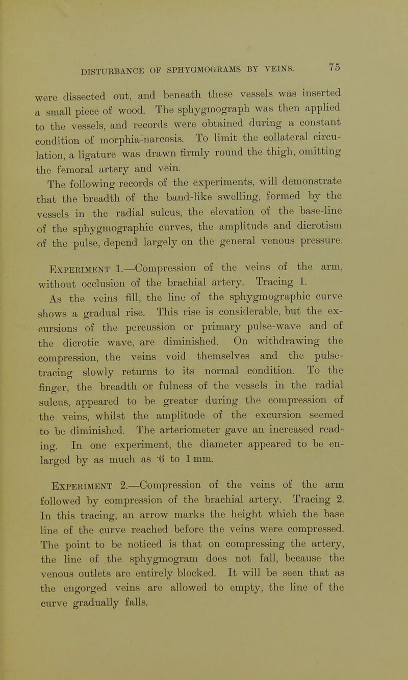 DISTURBANCE OF SPHYGMOGRAMS BY VEINS. were dissected out, and beneath these vessels was inserted a small piece of wood. The sphygmograph was then applied to the vessels, and records were obtained during a constant condition of morphia-narcosis. To limit the collateral circu- lation, a ligature was drawn firmly round the thigh, omitting the femoral artery and vein. The following records of the experiments, will demonstrate that the breadth of the band-like swelling, formed by the vessels in the radial sulcus, the elevation of the base-line of the sphygmographic curves, the amplitude and dicrotism of the pulse, depend largely on the general venous pressure. Experiment 1.—Compression of the veins of the arm, without occlusion of the brachial artery. Tracing 1. As the veins fill, the line of the sphygmographic curve shows a gradual rise. This rise is considerable, but the ex- cursions of the percussion or primary pulse-wave and of the dicrotic wave, are diminished. On withdrawing the compression, the veins void themselves and the pulse- tracing slowly returns to its normal condition. To the fino-er the breadth or fulness of the vessels in the radial sulcus, appeared to be greater during the compression of the veins, whilst the amplitude of the excursion seemed to be diminished. The arteriometer gave an increased read- ing. In one experiment, the diameter appeared to be en- larged by as much as 6 to 1 mm. Experiment 2.—Compression of the veins of the arm followed by compression of the brachial artery. Tracing 2. In tli is tracing, an arrow marks the height which the base line of the curve reached before the veins were compressed. The point to be noticed is that on compressing the artery, the line of the sphygmogram does not fall, because the venous outlets are entirely blocked. It will be seen that as the engorged veins are allowed to empty, the line of the curve gradually falls.