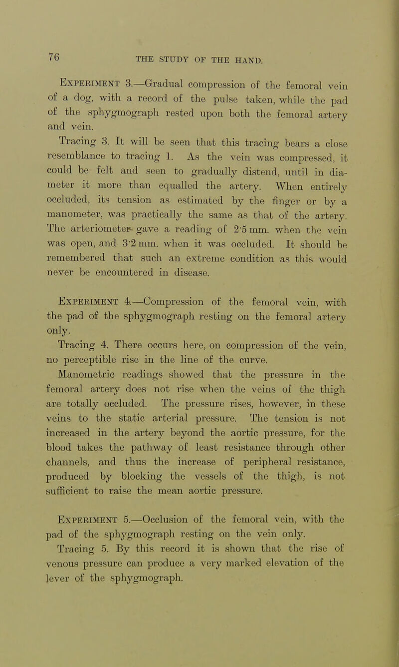 Experiment 3.—Gradual compression of the femoral vein of a dog, with a record of the pulse taken, while the pad of the sphygmograph rested upon both the femoral artery and vein. Tracing 3. It will be seen that this tracing bears a close resemblance to tracing 1. As the vein was compressed, it could be felt and seen to gradually distend, until in dia- meter it more than equalled the artery. When entirely occluded, its tension as estimated by the finger or by a manometer, was practically the same as that of the artery. The arteriometer- gave a reading of 2-5 mm. when the vein was open, and 3-2 mm. when it was occluded. It should be remembered that such an extreme condition as this would never be encountered in disease. Experiment 4.—Compression of the femoral vein, with the pad of the sphygmograph resting on the femoral artery only. Tracing 4. There occurs here, on compression of the vein, no perceptible rise in the line of the curve. Manometric readings showed that the pressure in the femoral artery does not rise when the veins of the thigh are totally occluded. The pressure rises, however, in these veins to the static arterial pressure. The tension is not increased in the artery beyond the aortic pressure, for the blood takes the pathway of least resistance through other channels, and thus the increase of peripheral resistance, produced by blocking the vessels of the thigh, is not sufficient to raise the mean aortic pressure. Experiment 5.—Occlusion of the femoral vein, with the pad of the sphygmograph resting on the vein only. Tracing 5. By this record it is shown that the rise of venous pressure can produce a very marked elevation of the lever of the sphygmograph.