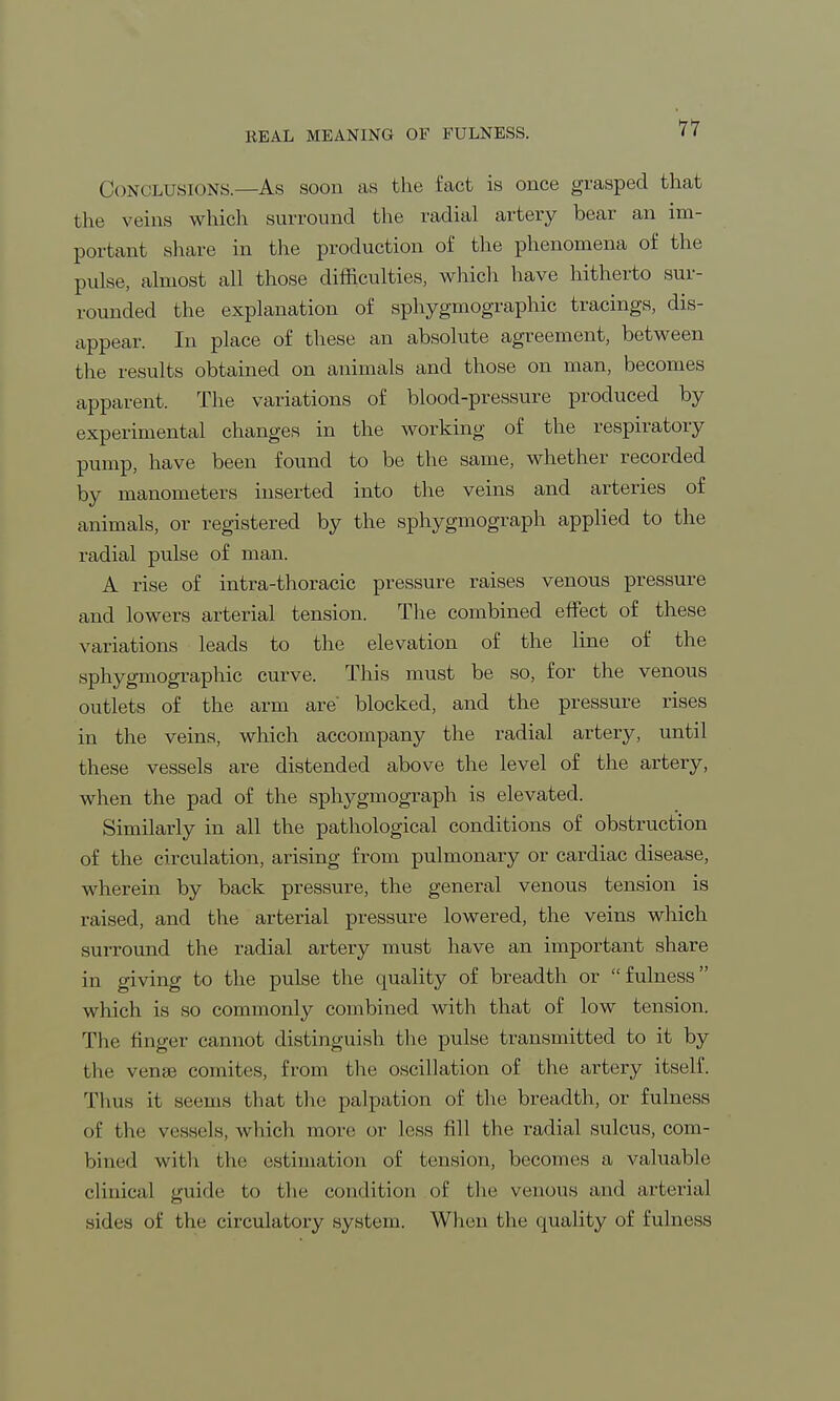 REAL MEANING OF FULNESS. CONCLUSIONS.—As soon as the fact is once grasped that the veins which surround the radial artery bear an im- portant share in the production of the phenomena of the pulse, almost all those difficulties, which have hitherto sur- rounded the explanation of sphygmographic tracings, dis- appear. In place of these an absolute agreement, between the results obtained on animals and those on man, becomes apparent. The variations of blood-pressure produced by experimental changes in the working of the respiratory pump, have been found to be the same, whether recorded by manometers inserted into the veins and arteries of animals, or registered by the sphygmograph applied to the radial pulse of man. A rise of intra-thoracic pressure raises venous pressure and lowers arterial tension. The combined effect of these variations leads to the elevation of the line of the sphygmographic curve. This must be so, for the venous outlets of the arm are blocked, and the pressure rises in the veins, which accompany the radial artery, until these vessels are distended above the level of the artery, when the pad of the sphygmograph is elevated. Similarly in all the pathological conditions of obstruction of the circulation, arising from pulmonary or cardiac disease, wherein by back pressure, the general venous tension is raised, and the arterial pressure lowered, the veins which surround the radial artery must have an important share in giving to the pulse the cpiality of breadth or fulness which is so commonly combined with that of low tension. The finger cannot distinguish the pulse transmitted to it by the vense comites, from the oscillation of the artery itself. Thus it seems that the palpation of the breadth, or fulness of the vessels, which more or less fill the radial sulcus, com- bined with the estimation of tension, becomes a valuable clinical guide to the condition of the venous and arterial sides of the circulatory system. When the quality of fulness