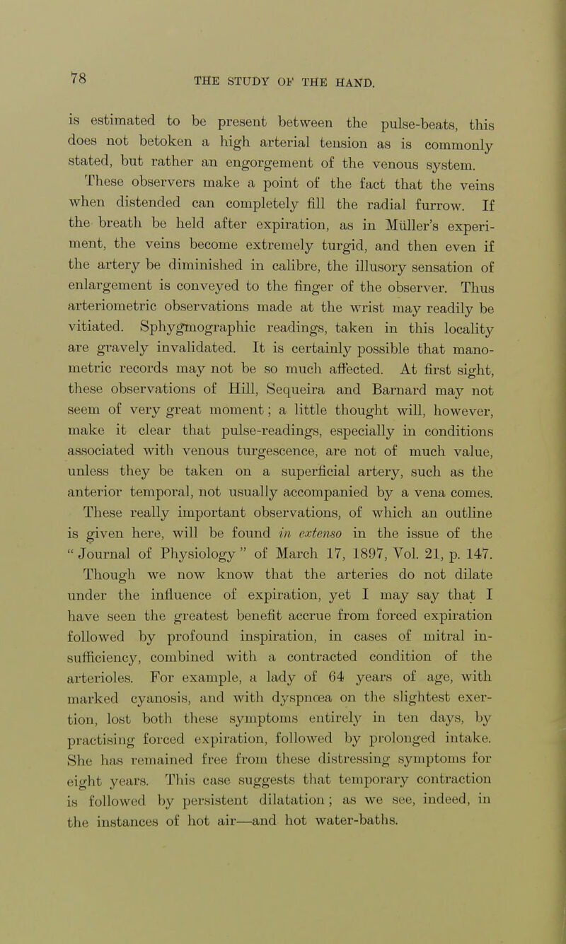 is estimated to be present between the pulse-beats, this does not betoken a high arterial tension as is commonly stated, but rather an engorgement of the venous system. These observers make a point of the fact that the veins when distended can completely fill the radial furroAv. If the breath be held after expiration, as in Midler's experi- ment, the veins become extremely turgid, and then even if the artery be diminished in calibre, the illusory sensation of enlargement is conveyed to the finger of the observer. Thus arteriometric observations made at the wrist may readily be vitiated. Sphygmographic readings, taken in this locality are gravely invalidated. It is certainly possible that mano- metric records may not be so much affected. At first sight, these observations of Hill, Sequeira and Barnard may not seem of very great moment; a little thought will, however, make it clear that pulse-readings, especially in conditions associated with venous turgescence, are not of much value, unless they be taken on a superficial artery, such as the anterior temporal, not usually accompanied by a vena comes. These really important observations, of which an outline is given here, will be found in cxtemo in the issue of the  Journal of Physiology  of March 17, 1897, Vol. 21, p. 147. Though we now know that the arteries do not dilate under the influence of expiration, yet I may say that I have seen the greatest benefit accrue from forced expiration followed by profound inspiration, in cases of mitral in- sufficiency, combined with a contracted condition of the arterioles. For example, a lady of 64 years of age, with marked cyanosis, and with dyspnoea on the slightest exer- tion, lost both these symptoms entirely in ten days, by practising forced expiration, followed by prolonged intake. She lias remained free from these distressing symptoms for eight years. This case suggests that temporary contraction is followed by persistent dilatation; as we see, indeed, in the instances of hot air—and hot water-baths.