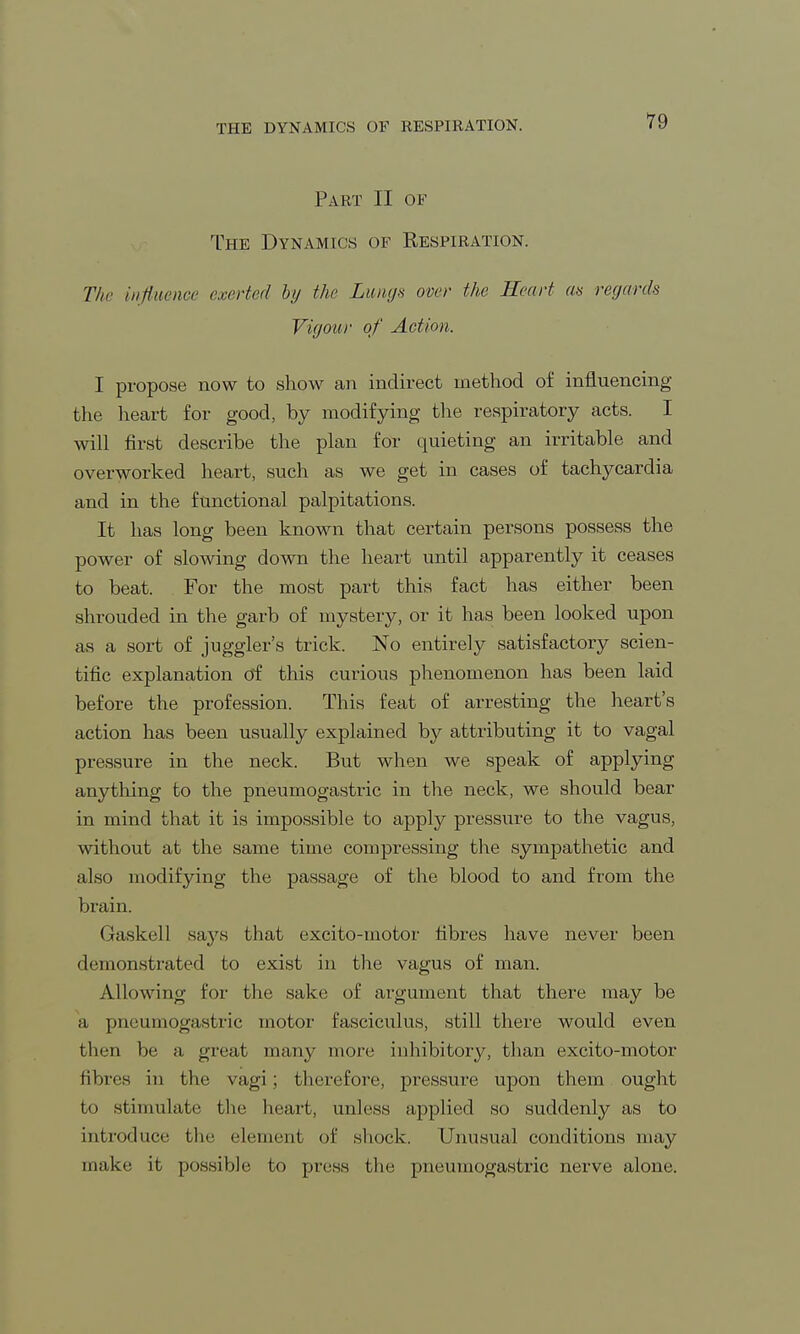 THE DYNAMICS OF RESPIRATION. Part II of The Dynamics of Respiration. The influence exerted by the Lungs over the Heart an regards Vigour of Action. I propose now to show an indirect method of influencing the heart for good, by modifying the respiratory acts. I will first describe the plan for quieting an irritable and overworked heart, such as we get in cases of tachycardia and in the functional palpitations. It has long been known that certain persons possess the power of slowing down the heart until apparently it ceases to beat. For the most part this fact has either been shrouded in the garb of mystery, or it has been looked upon as a sort of juggler's trick. No entirely satisfactory scien- tific explanation of this curious phenomenon has been laid before the profession. This feat of arresting the heart's action has been usually explained by attributing it to vagal pressure in the neck. But when we speak of applying anything to the pneumogastric in the neck, we should bear in mind that it is impossible to apply pressure to the vagus, without at the same time compressing the sympathetic and also modifying the passage of the blood to and from the brain. Gaskell says that excito-motor fibres have never been demonstrated to exist in the vagus of man. Allowing for the sake of argument that there may be a pneuniogiistric motor fasciculus, still there would even then be a great many more inhibitory, than excito-motor fibres in the vagi; therefore, pressure upon them ought to stimulate the heart, unless applied so suddenly as to introduce the element of shock. Unusual conditions may make it possible to press the pneumogastric nerve alone.