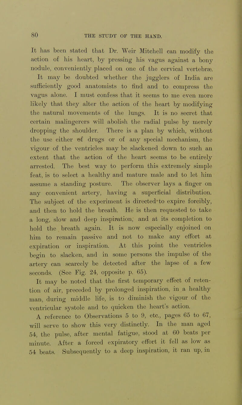 It has been stated that Dr. Weir Mitchell can modify the action of his heart, by pressing his vagus against a bony nodule, conveniently placed on one of the cervical vertebrae. It may be doubted whether the jugglers of India are sufficiently good anatomists to find and to compress the vagus alone. I must confess that it seems to me even more likely that they alter the action of the heart by modifying the natural movements of the lungs. It is no secret that certain malingerers will abolish the radial pulse by merely dropping the shoulder. There is a plan by which, without the use either of drugs or of any special mechanism, the vigour of the ventricles may be slackened down to such an extent that the action of the heart seems to be entirely arrested. The best way to perform this extremely simple feat, is to select a healthy and mature male and to let him assume a standing posture. The observer lays a finger on any convenient artery, having a superficial distribution. The subject of the experiment is directed*to expire forcibly, and then to hold the breath. He is then requested to take a long, slow and deep inspiration, and at its completion to hold the breath again. It is now especially enjoined on him to remain passive and not to make any effort at expiration or inspiration. At this point the ventricles begin to slacken, and in some persons the impulse of the artery can scarcely be detected after the lapse of a few seconds. (See Fig. 24, opposite p. 65). It may be noted that the first temporary effect of reten- tion of air, preceded by prolonged inspiration, in a healthy man, during middle life, is to diminish the vigour of the ventricular systole and to quicken the heart's action. A reference to Observations 5 to 9, etc., pages 65 to 67, will serve to show this very distinctly. In the man aged 54, the pulse, after mental fatigue, stood at 60 beats per minute. After a forced expiratory effort it fell as low as 54 beats. Subsequently to a deep inspiration, it ran up, in