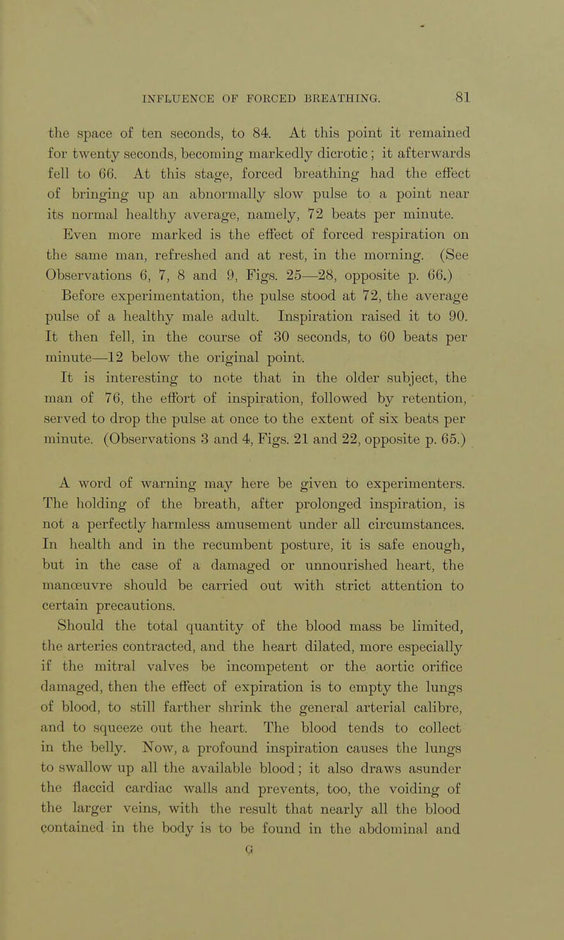 the space of ten seconds, to 84. At this point it remained for twenty seconds, becoming markedly dicrotic; it afterwards fell to 66. At this stage, forced breathing had the effect of bringing up an abnormally slow pulse to a point near its normal healthy average, namely, 72 beats per minute. Even more marked is the effect of forced respiration on the same man, refreshed and at rest, in the morning. (See Observations 6, 7, 8 and 9, Figs. 25—28, opposite p. 66.) Before experimentation, the pulse stood at 72, the average pulse of a healthy male adult. Inspiration raised it to 90. It then fell, in the course of 30 seconds, to 60 beats per minute—12 below the original point. It is interesting to note that in the older subject, the man of 76, the effort of inspiration, followed by retention, served to drop the pulse at once to the extent of six beats per minute. (Observations 3 and 4, Figs. 21 and 22, opposite p. 65.) A word of warning may here be given to experimenters. The holding of the breath, after prolonged inspiration, is not a perfectly harmless amusement under all circumstances. In health and in the recumbent posture, it is safe enough, but in the case of a damaged or unnourished heart, the manoeuvre should be carried out with strict attention to certain precautions. Should the total quantity of the blood mass be limited, the arteries contracted, and the heart dilated, more especially if the mitral valves be incompetent or the aortic orifice damaged, then the effect of expiration is to empty the lungs of blood, to still farther shrink the general arterial calibre, and to sqiieeze out the heart. The blood tends to collect in the belly. Now, a profound inspiration causes the lungs to swallow up all the available blood; it also draws asunder the flaccid cardiac walls and prevents, too, the voiding of the larger veins, with the result that nearly all the blood contained in the body is to be found in the abdominal and 9