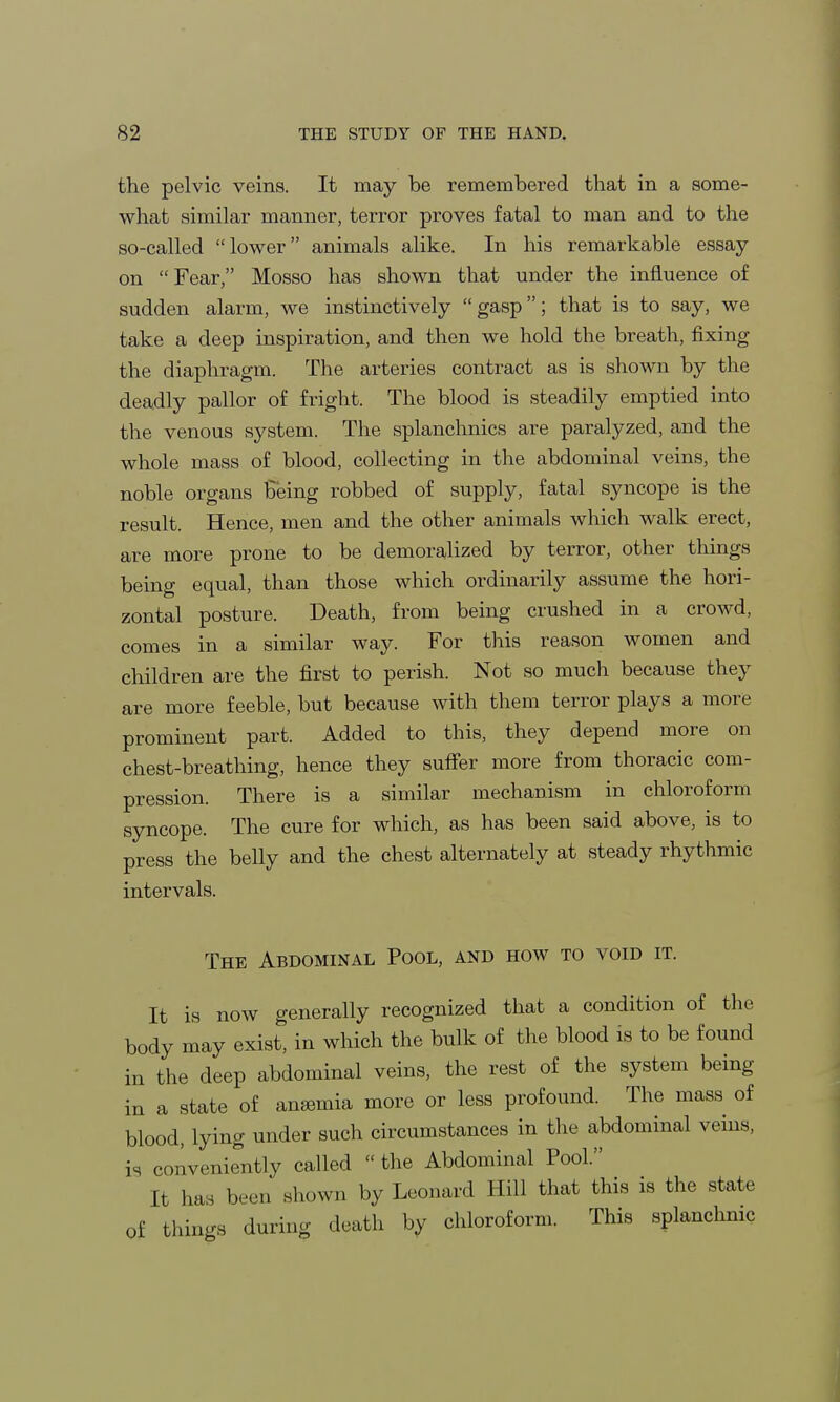 the pelvic veins. It may be remembered that in a some- what similar manner, terror proves fatal to man and to the so-called lower animals alike. In his remarkable essay- on Fear, Mosso has shown that under the influence of sudden alarm, we instinctively gasp; that is to say, we take a deep inspiration, and then we hold the breath, fixing the diaphragm. The arteries contract as is shown by the deadly pallor of fright. The blood is steadily emptied into the venous system. The splanchnics are paralyzed, and the whole mass of blood, collecting in the abdominal veins, the noble organs Being robbed of supply, fatal syncope is the result. Hence, men and the other animals which walk erect, are more prone to be demoralized by terror, other things being equal, than those which ordinarily assume the hori- zontal posture. Death, from being crushed in a crowd, comes in a similar way. For this reason women and children are the first to perish. Not so much because they are more feeble, but because with them terror plays a more prominent part. Added to this, they depend more on chest-breathing, hence they suffer more from thoracic com- pression. There is a similar mechanism in chloroform syncope. The cure for which, as has been said above, is to press the belly and the chest alternately at steady rhythmic intervals. The Abdominal Pool, and how to void it. It is now generally recognized that a condition of the body may exist, in which the bulk of the blood is to be found in the deep abdominal veins, the rest of the system being in a state of anemia more or less profound. The mass of blood, lying under such circumstances in the abdominal veins, is conveniently called  the Abdominal Pool. It has been shown by Leonard Hill that this is the state of things during death by chloroform. This splanchnic