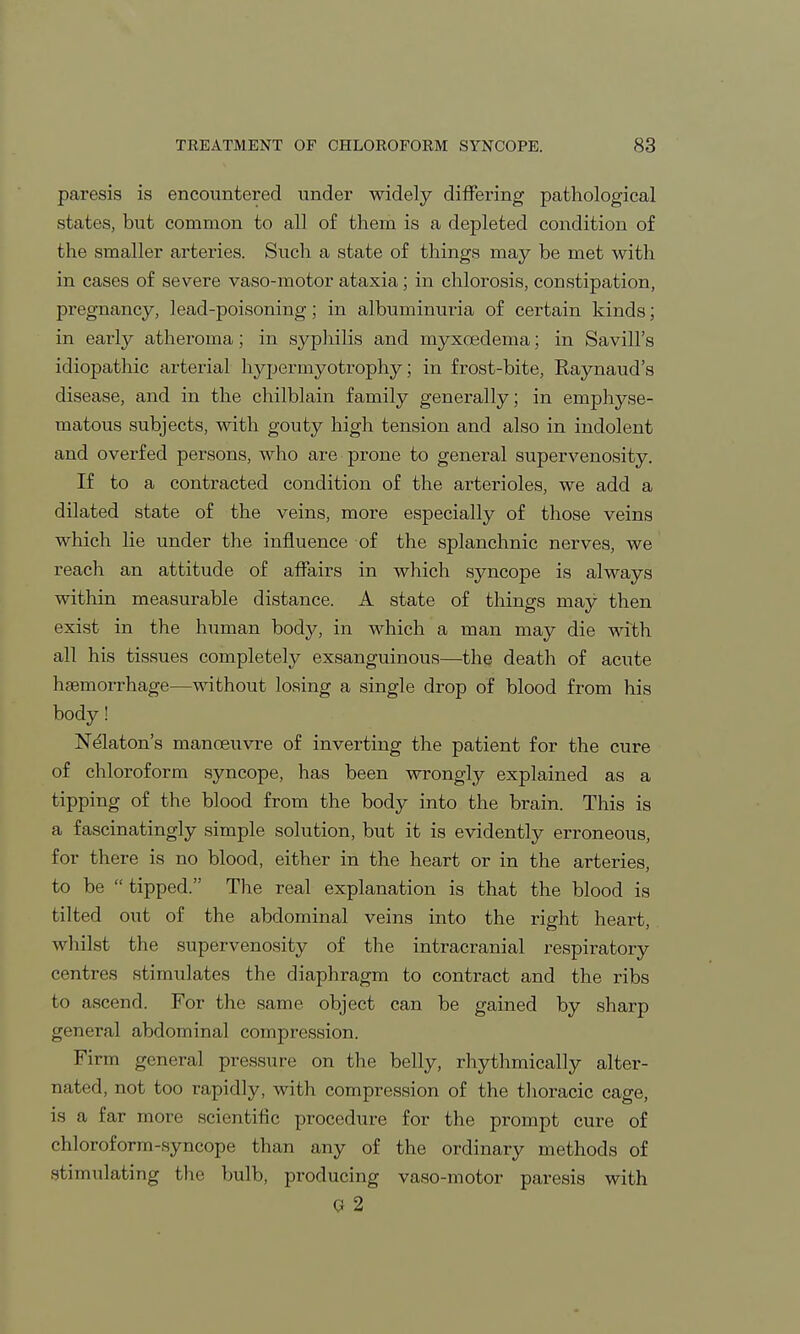 paresis is encountered under widely differing pathological states, but common to all of them is a depleted condition of the smaller arteries. Such a state of things may be met with in cases of severe vaso-motor ataxia; in chlorosis, constipation, pregnancy, lead-poisoning; in albuminuria of certain kinds; in early atheroma; in syphilis and myxoedema; in Savill's idiopathic arterial hypermyotrophy; in frost-bite, Raynaud's disease, and in the chilblain family generally; in emphyse- matous subjects, with gouty high tension and also in indolent and overfed persons, who are prone to general supervenosity. If to a contracted condition of the arterioles, we add a dilated state of the veins, more especially of those veins which lie under the influence of the splanchnic nerves, we reach an attitude of affairs in which syncope is always within measurable distance. A state of things may then exist in the human body, in which a man may die with all his tissues completely exsanguinous—the death of acute haemorrhage—without losing a single drop of blood from his body! Nelaton's manoeuvre of inverting the patient for the cure of chloroform syncope, has been wrongly explained as a tipping of the blood from the body into the brain. This is a fascinatingly simple solution, but it is evidently erroneous, for there is no blood, either in the heart or in the arteries, to be  tipped. The real explanation is that the blood is tilted out of the abdominal veins into the right heart, whilst the supervenosity of the intracranial respiratory centres stimulates the diaphragm to contract and the ribs to ascend. For the same object can be gained by sharp general abdominal compression. Firm general pressure on the belly, rhythmically alter- nated, not too rapidly, with compression of the thoracic cage, is a far more scientific procedure for the prompt cure of chloroform-syncope than any of the ordinary methods of stimulating the bulb, producing vaso-motor paresis with Q 2