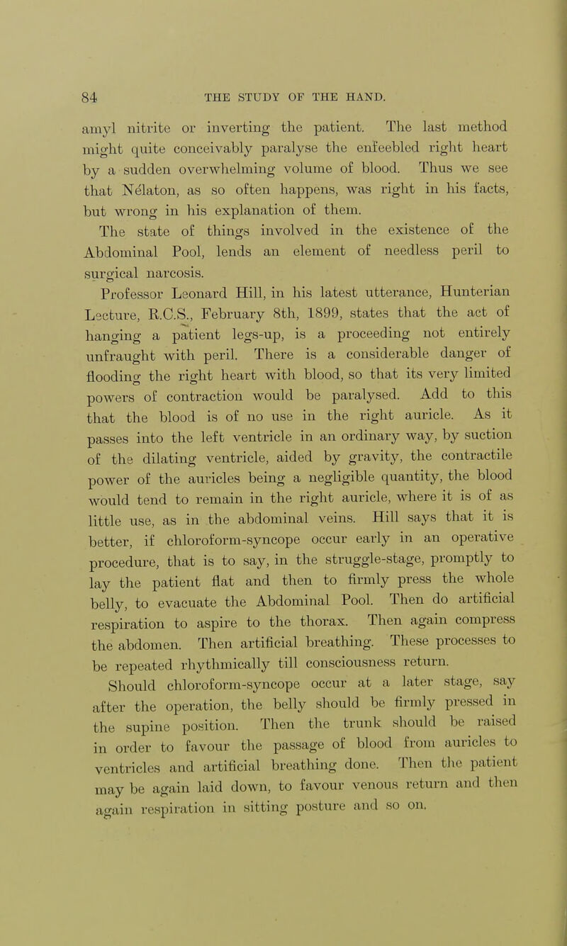 amyl nitrite or inverting the patient. The last method might quite conceivably paralyse the enfeebled right heart by a sudden overwhelming volume of blood. Thus we see that Nelaton, as so often happens, was right in his facts, but wrong in his explanation of them. The state of things involved in the existence of the Abdominal Pool, lends an element of needless peril to surgical narcosis. Professor Leonard Hill, in his latest utterance, Hunterian Lecture, R.C.S., February 8th, 1899, states that the act of hanging a patient legs-up, is a proceeding not entirely unfraught with peril. There is a considerable danger of flooding the right heart with blood, so that its very limited powers of contraction would be paralysed. Add to this that the blood is of no use in the right auricle. As it passes into the left ventricle in an ordinary way, by suction of the dilating ventricle, aided by gravity, the contractile power of the auricles being a negligible quantity, the blood would tend to remain in the right auricle, where it is of as little use, as in the abdominal veins. Hill says that it is better, if chloroform-syncope occur early in an operative procedure, that is to say, in the struggle-stage, promptly to lay the patient flat and then to firmly press the whole belly, to evacuate the Abdominal Pool. Then do artificial respiration to aspire to the thorax. Then again compress the abdomen. Then artificial breathing. These processes to be repeated rhythmically till consciousness return. Should chloroform-syncope occur at a later stage, say after the operation, the belly should be firmly pressed in the supine position. Then the trunk should be raised in order to favour the passage of blood from auricles to ventricles and artificial breathing done. Then the patient may be again laid down, to favour venous return and then again respiration in sitting posture and so on,