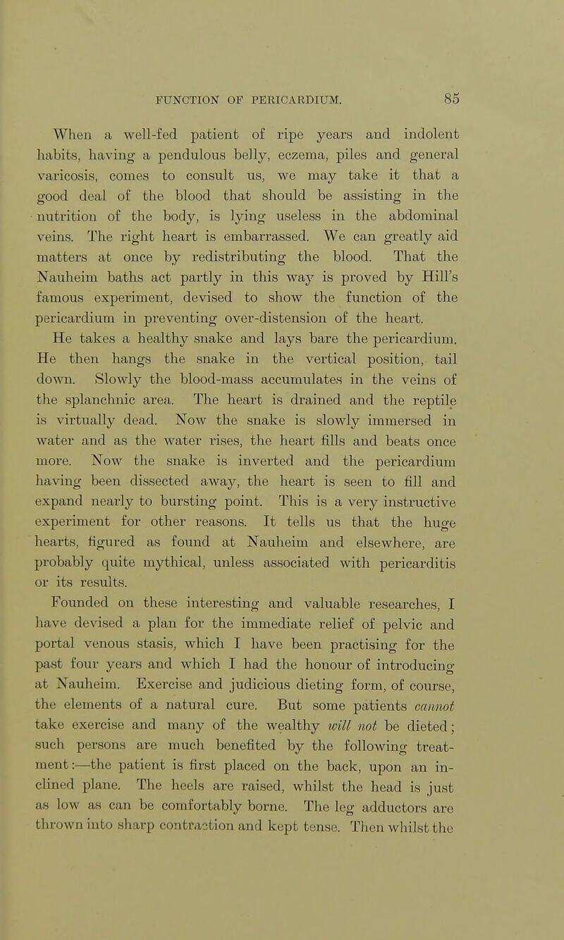 When a well-fed patient of ripe years and indolent habits, having a pendulous belly, eczema, piles and general varicosis, comes to consult us, we may take it that a good deal of the blood that should be assisting in the nutrition of the body, is lying useless in the abdominal veins. The right heart is embarrassed. We can greatly aid matters at once by redistributing the blood. That the Nauheim baths act partly in this way is proved by Hill's famous experiment, devised to show the function of the pericardium in preventing over-distension of the heart. He takes a healthy snake and lays bare the pericardium. He then hangs the snake in the vertical position, tail down. Slowly the blood-mass accumulates in the veins of the splanchnic area. The heart is drained and the reptile is virtually dead. Now the snake is slowly immersed in water and as the water rises, the heart fills and beats once more. Now the snake is inverted and the pericardium having been dissected away, the heart is seen to fill and expand nearly to bursting point. This is a very instructive experiment for other reasons. It tells us that the huge hearts, figured as found at Nauheim and elsewhere, are probably quite mythical, unless associated with pericarditis or its results. Founded on these interesting and valuable researches, I have devised a plan for the immediate relief of pelvic and portal venous stasis, which I have been practising for the past four years and which I had the honour of introducing at Nauheim. Exercise and judicious dieting form, of course, the elements of a natural cure. But some patients cannot take exercise and many of the wealthy will not be dieted; such persons are much benefited by the following treat- ment :—the patient is first placed on the back, upon an in- clined plane. The heels are raised, whilst the head is just as low as can be comfortably borne. The leg adductors are thrown into sharp contraction and kept tense. Then whilst the
