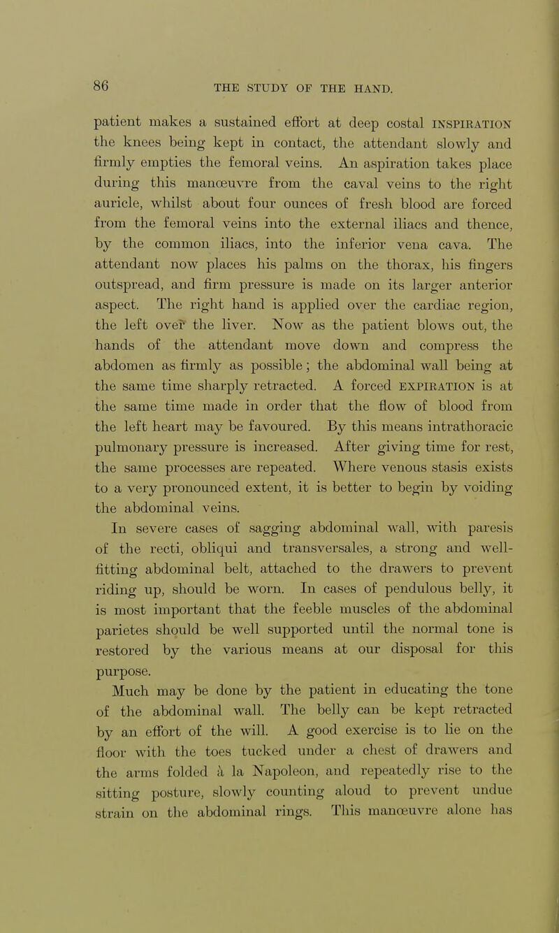 patient makes a sustained effort at deep costal inspiration the knees being kept in contact, the attendant slowly and firmly empties the femoral veins. An aspiration takes place during this manoeuvre from the caval veins to the right auricle, whilst about four ounces of fresh blood are forced from the femoral veins into the external iliacs and thence, by the common iliacs, into the inferior vena cava. The attendant now places his palms on the thorax, his fingers outspread, and firm pressure is made on its larger anterior aspect. The right hand is applied over the cardiac region, the left over the liver. Now as the patient blows out, the hands of the attendant move down and compress the abdomen as firmly as possible; the abdominal wall being at the same time sharply retracted. A forced expiration is at the same time made in order that the flow of blood from the left heart may be favoured. By this means intrathoracic pulmonary pressure is increased. After giving time for rest, the same processes are repeated. Where venous stasis exists to a very pronounced extent, it is better to begin by voiding the abdominal veins. In severe cases of sagging abdominal wall, with paresis of the recti, obliqui and transversales, a strong and well- fitting abdominal belt, attached to the drawers to prevent riding up, should be worn. In cases of pendulous belly, it is most important that the feeble muscles of the abdominal parietes should be well supported until the normal tone is restored by the various means at our disposal for this purpose. Much may be done by the patient in educating the tone of the abdominal wall. The belly can be kept retracted by an effort of the will. A good exercise is to lie on the floor with the toes tucked under a chest of drawers and the arms folded a la Napoleon, and repeatedly rise to the sitting posture, slowly counting aloud to prevent undue strain on the abdominal rings. This manoeuvre alone has