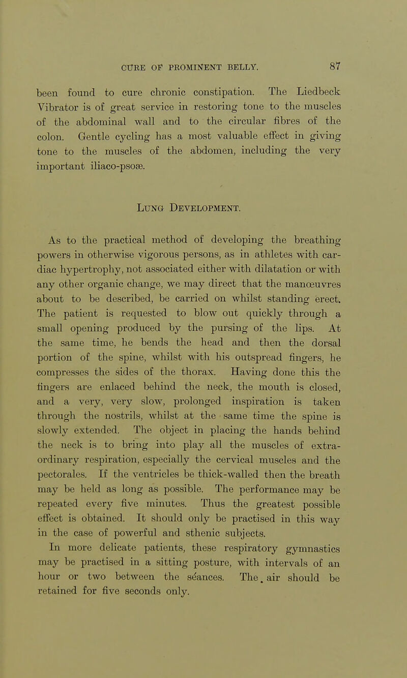 been found to cure chronic constipation. The Liedbeck Vibrator is of great service in restoring tone to the muscles of the abdominal wall and to the circular fibres of the colon. Gentle cycling has a most valuable effect in giving tone to the muscles of the abdomen, including the very- important iliaco-psoae. Lung Development. As to the practical method of developing the breathing powers in otherwise vigorous persons, as in athletes with car- diac hypertrophy, not associated either with dilatation or with any other organic change, we may direct that the manoeuvres about to be described, be carried on whilst standing erect. The patient is requested to blow out quickly through a small opening produced by the pursing of the lips. At the same time, he bends the head and then the dorsal portion of the spine, whilst with his outspread fingers, he compresses the sides of the thorax. Having done this the fingers are enlaced behind the neck, the mouth is closed, and a very, very slow, prolonged inspiration is taken through the nostrils, whilst at the same time the spine is slowly extended. The object in placing the hands behind the neck is to bring into play all the muscles of extra- ordinary respiration, especially the cervical muscles and the pectorales. If the ventricles be thick-walled then the breath may be held as long as possible. The performance may be repeated every five minutes. Thus the greatest possible effect is obtained. It should only be practised in this way in the case of powerful and sthenic subjects. In more delicate patients, these respiratory gymnastics may be practised in a sitting posture, with intervals of an hour or two between the seances. The, air should be retained for five seconds only.