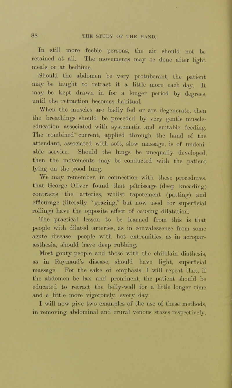 In still more feeble persons, the air should not be retained at all. The movements may be done after light meals or at bedtime. Should the abdomen be very protuberant, the patient may be taught to retract it a little more each day. It may be kept drawn in for a longer period by degrees, until the retraction becomes habitual. When the muscles are badly fed or are degenerate, then the breathings should be preceded by very gentle muscle- education, associated with systematic and suitable feeding. The combined ~ current, applied through the hand of the attendant, associated with soft, slow massage, is of undeni- able service. Should the lungs be unequally developed, then the movements may be conducted with the patient lying on the good lung. We may remember, in connection with these procedures, that George Oliver found that petrissage (deep kneading) contracts the arteries, whilst tapotement (patting) and effleurage (literally grazing, but now used for superficial rolling) have the opposite effect of causing dilatation. The practical lesson to be learned from this is that people with dilated arteries, as in convalescence from some acute disease—people with hot extremities, as in acropar- esthesia, should have deep rubbing. Most gouty people and those with the chilblain diathesis, as in Raynaud's disease, should have light, superficial massage. For the sake of emphasis, I will repeat that, if the abdomen be lax and prominent, the patient should be educated to retract the belly-wall for a little longer time and a little more vigorously, every day. I will now give two examples of the use of these methods, in removing abdominal and crural venous stases respectively.