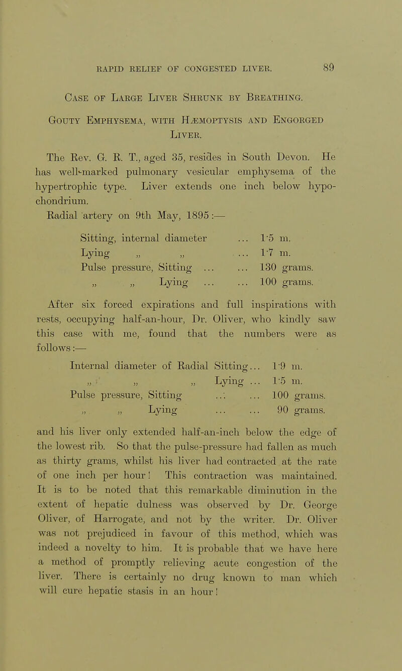 Case of Large Liver Shrunk by Breathing. Gouty Emphysema, with Hemoptysis and Engorged Liver. The Rev. G. R. T., aged 35, resides in South Devon. He has well-marked pulmonary vesicular emphysema of the hypertrophic type. Liver extends one inch below hypo- chondrium. Radial artery on 9th May, 1895:— Sitting, internal diameter ... 1'5 m. Lying „ „ . ... VI m. Pulse pressure, Sitting ... ... 130 grams. Lying 100 grams. After six forced expirations and full inspirations with rests, occupying half-an-hour, Dr. Oliver, who kindly saw this case with me, found that the numbers were as follows:— Internal diameter of Radial Sitting... 19 m. Lying ... 1:5 m. Pulse pressure, Sitting ... 100 grams. „ Lying ... ... 90 grams. and his liver only extended half-an-inch below the edge of the lowest rib. So that the pulse-pressure had fallen as much as thirty grams, whilst his liver had contracted at the rate of one inch per hour! This contraction was maintained. It is to be noted that this remarkable diminution in the extent of hepatic dulness was observed by Dr. George Oliver, of Harrogate, and not by the writer. Dr. Oliver was not prejudiced in favour of this method, which was indeed a novelty to him. It is probable that we have here a method of promptly relieving acute congestion of the liver. There is certainly no drug known to man which will cure hepatic stasis in an hour!