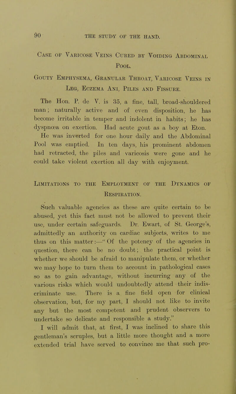 Case of Varicose Veins Cured by Voiding Abdominal Pool. Gouty Emphysema, Granular Throat, Varicose Veins in Leg, Eczema Ani, Piles and Fissure. The Hon. P. de V. is 35, a fine, tall, broad-shouldered man; naturally active and of even disposition, he has become irritable in temper and indolent in habits; he has dyspnoea on exertion. Had acute gout as a boy at Eton. He was inverted for one hour daily and the Abdominal Pool was emptied. In ten days, his prominent abdomen had retracted, the piles and varicosis were gone and he could take violent exertion all day with enjoyment. Limitations to the Employment of the Dynamics of Respiration. Such valuable agencies as these are quite certain to be abused, yet this fact must not be allowed to prevent their use, under certain safeguards. Dr. Ewart, of St. George's, admittedly an authority on cardiac subjects, writes to me thus on this matter:— Of the potency of the agencies in question, there can be no doubt; the practical point is whether we should be afraid to manipulate them, or whether we may hope to turn them to account in pathological cases so as to gain advantage, without incurring any of the various risks which would undoubtedly attend their indis- criminate use. There is a fine field open for clinical observation, but, for my part, I should not like to invite any but the most competent and prudent observers to undertake so delicate and responsible a study. I will admit that, at first, I was inclined to share this gentleman's scruples, but a little more thought and a more extended trial have served to convince me that such pro-
