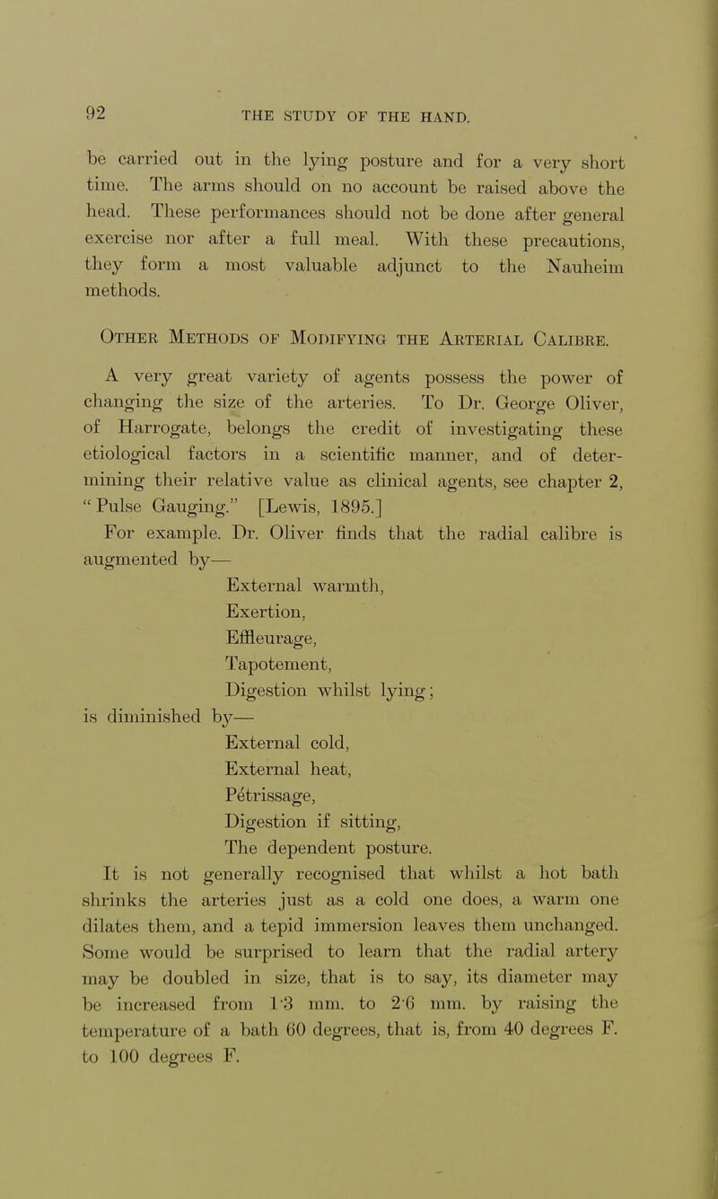 be carried out in the lying posture and for a very short time. The arms should on no account be raised above the head. These performances should not be done after general exercise nor after a full meal. With these precautions, they form a most valuable adjunct to the Nauheim methods. Other Methods of Modifying the Arterial Calibre. A very great variety of agents possess the power of changing the size of the arteries. To Dr. George Oliver, of Harrogate, belongs the credit of investigating these etiological factors in a scientific manner, and of deter- mining their relative value as clinical agents, see chapter 2, Pulse Gauging. [Lewis, 1895.] For example. Dr. Oliver finds that the radial calibre is augmented by— External warmth, Exertion, Effleurage, Tapotement, Digestion whilst lying; is diminished by— External cold, External heat, Petrissage, Digestion if sitting, The dependent posture. It is not generally recognised that whilst a hot bath shrinks the arteries just as a cold one does, a warm one dilates them, and a tepid immersion leaves them unchanged. Some would be surprised to learn that the radial artery may be doubled in size, that is to say, its diameter may be increased from 13 mm. to 2 0 mm. by raising the temperature of a bath 60 degrees, that is, from 40 degrees F. to 100 degrees F.