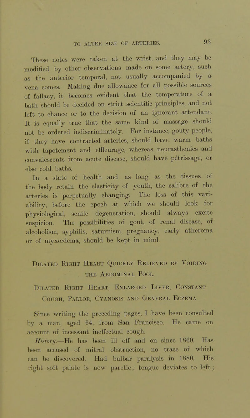 TO ALTER SIZE OF ARTERIES. These notes were taken at the wrist, and they may be modified by other observations made on some artery, such as the anterior temporal, not usually accompanied by a vena comes. Making due allowance for all possible sources of fallacy, it becomes evident that the temperature of a bath should be decided on strict scientific principles, and not left to chance or to the decision of an ignorant attendant. It is equally true that the same kind of massage should not be ordered indiscriminately. For instance, gouty people, if they have contracted arteries, should have warm baths with tapotement and effieurage, whereas neurasthenics and convalescents from acute disease, should have petrissage, or else cold, baths. In a state of health and as long as the tissues of the body retain the elasticity of youth, the calibre of the arteries is perpetually changing. The loss of this vari- ability, before the epoch at which we should look for physiological, senile degeneration, should always excite suspicion. The possibilities of gout, of renal disease, of alcoholism, syphilis, saturnism, pregnancy, early atheroma or of myxoedema, should be kept in mind. Dilated Right Heart Quickly Relieved by Voiding the Abdominal Pool. Dilated Right Heart, Enlarged Liver, Constant Cough, Pallor, Cyanosis and General Eczema. Since writing the preceding pages, I have been consulted by a man, aged 64, from San Francisco. He came on account of incessant ineffectual cough. JIhtory.—He has been ill off and on since 1860. Has been accused of mitral obstruction, no trace of which can be discovered. Had bulbar paralysis in 1880. His right soft palate is now paretic; tongue deviates to left;