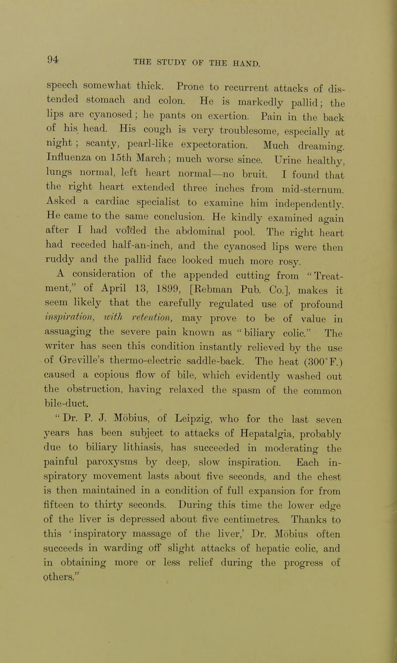speech somewhat thick. Prone to recurrent attacks of dis- tended stomach and colon. He is markedly pallid; the lips are cyanosed; he pants on exertion. Pain in the back of his head. His cough is very troublesome, especially at night ; scanty, pearl-like expectoration. Much dreaming. Influenza on 15th March; much worse since. Urine healthy, lungs normal, left heart normal—no bruit. I found that the right heart extended three inches from mid-sternum. Asked a cardiac specialist to examine him independently. He came to the same conclusion. He kindly examined again after I had voided the abdominal pool. The right heart had receded half-an-inch, and the cyanosed lips were then ruddy and the pallid face looked much more rosy. A consideration of the appended cutting from Treat- ment, of April 13, 1899, [Rebman Pub. Co.], makes it seem likely that the carefully regulated use of profound inspiration, with retention, may prove to be of value in assuaging the severe pain known as biliary colic. The writer has seen this condition instantly relieved by the use of Greville's thermo-electric saddle-back. The heat (300°F.) caused a copious flow of bile, which evidently washed out the obstruction, having relaxed the spasm of the common bile-duct.  Dr. P. J. Mobius, of Leipzig, who for the last seven years has been subject to attacks of Hepatalgia, probably due to biliary lithiasis, has succeeded in moderating the painful paroxysms by deep, slow inspiration. Each in- spiratory movement lasts about five seconds, and the chest is then maintained in a condition of full expansion for from fifteen to thirty seconds. During this time the lower edge of the liver is depressed about five centimetres. Thanks to this ' inspiratory massage of the liver,' Dr. Mobius often succeeds in warding off slight attacks of hepatic colic, and in obtaining more or less relief during the progress of others.