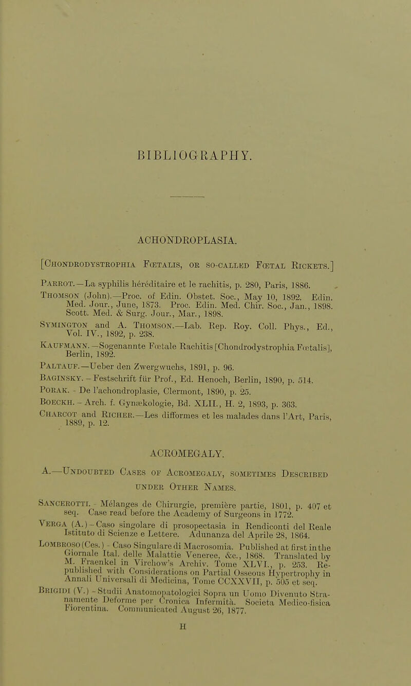 BIBLIOGRAPHY. ACHONDROPLASIA. [Chondrodystrophy Pcetalis, or so-callkd Foetal Eickets.] Parrot. —La syphilis hereditaire et le rachitis, p. 280, Paris, 1886. Thomson (John).— Proc. of Edin. Obstet. Soc, May 10, 1892. Edin. Med. Jour., June, 1873. Proc. Edin. Med. Chir. Soc, Jan., 1898. Scott. Med. & Surg. Jour., Mar., 1S98. Symington and A. Thomson.—Lab. Rep. Roy. Coll. Phvs., Ed Vol. IV., 1892, p. 238. Kaufmann. —Sogenannte Fcetale Rachitis [Chondrodystrophia Footalisl, Berlin, 1892. Paltauf.—Ueber den Zwergwuchs, 1891, p. 96. Baginsky.-Festschrift fiir Prof., Ed. Henoch, Berlin, 1890, p. 514. Porak. - De l'achondroplasie, Clermont, 1890, p. 25. Boeckh. - Arch. f. Gynsekologie, Bd. XLIL, H. 2, 1893, p. 363. Charcot and Richer.—Les difformes et les malades dans PArt, Paris, 1880 n 19 ACROMEGALY. A.—Undoubted Cases of Acromegaly, sometimes Described under Other Names. SANCEROTTI. Melanges de Chirurgie, premiere partie, 1801, p. 407 et seq. Case road before the Academy of Surgeons in 1772. Verga (A.)-Caso singolare di prosopectasia in Rendiconti del Reale Lsfcituto di Scienze e Lefctere. Adunanza del Aprile 28, 1864. Lombf;. isi . | (less.) (laso Singulare di Microsomia. Published at 6rst in the £rtornale [tel. delle Malattie Vencree, &c, 1868. Translated by M. Fraenkel in Virchow's Archiv. Tome XLVL, p. 253. Re- published with Considerations on Partial Osseous Hypertrophy in All,lil11 1 niversali di Medicina, Tome CCXXVII, p. 505 et seq' BBIGIM (V.i Studii Anatomopatologici Sopraun (Jomo Divenufco Stra- namente Deforme per Cronica [nfermita. Societa Medico-fisica ciorentma. Communicated A\igust26, L877. B
