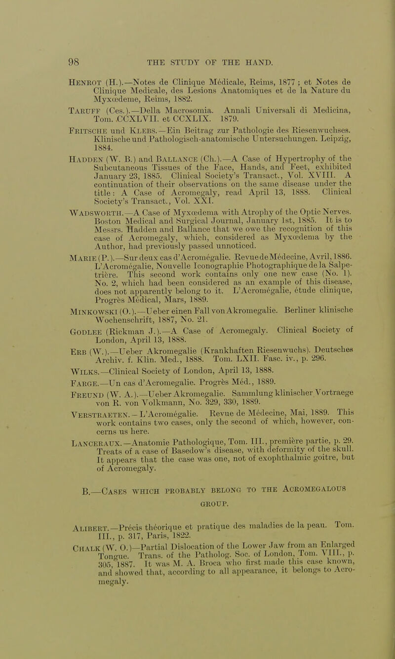 Henrot (H.).—Notes de Clinique M6dicale, Reims, 1877 ; et Notes de Clinique Medicale, des Lesions Anatomiques et de la Nature du Myxtjedeme, Reims, 1882. Taruff (Ces.).—Delia Macrosomia. Annali Universali di Medicina, Tom. CCXLVII. et CCXLIX. 1879. Fritsche und Klebs.—Ein Beitrag zur Pathologie des Riesenwuchses. Klinische und Pathologiscli-anatomische Untersuchungen. Leipzig, 1884. Hadden (W. B.) and Ballance (Ch.).—A Case of Hypertrophy of the Subcutaneous Tissues of the Face, Hands, and Feet, exhibited January 23, 1885. Clinical Society's Transact., Vol. XVIII. A continuation of their observations on the same disease under the title: A Case of Acromegaly, read April 13, 1888. Clinical Society's Transact., Vol. XXI. Wadsworth.—A Case of Myxojdema with Atrophy of the Optic Nerves. Boston Medical and Surgical Journal, January 1st, 1885. It is to Messrs. Hadden and Ballance that we owe the recognition of this case of Acromegaly, which, considered as Myxu;dema by the Author, had previously passed unnoticed. MARIE (P.).—Sur deux cas d'Acromegalic. RevuedeMedecine, Avril, 1886. L'Acromegalie, Nouvelle Iconographie Photographique de la Salpe- triere. This second work contains only one new case (No. 1). No. 2, which had been considered as an example of this disease, does not apparently belong to it. L'Acromegalie, etude clinique, Progres Medical, Mars, 1889. Minkowski (0.).—Ueber einen Fall von Akromegalie. Berliner klinische Wochenschrift, 1887, No. 21. Godlee (Rickman J.).—A Case of Acromegaly. Clinical Society of London, April 13, 1888. Erb (W ).—Ueber Akromegalie (Krankhaften Riesenwuchs). Deutsches Archiv. f. Klin. Med., 1888. Tom. LXII. Fasc. iv., p. 296. Wilks.—Clinical Society of London, April 13, 1888. Farce.—Un cas d'Acromegalie. Progres Med., 1889. Freund (W. A.). —Ueber Akromegalie. Sammlung klinischer Vortraege von R. von Volkmann, No. 329, 330, 1889. Verstraeten. - L'Acromegalie. Revue de Medecine, Mai, 1889. This work contains two cases, only the second of which, however, con- cerns us here. Lanceraux. —Anatomie Pathologique, Tom. III., premiere partie, p. 29. Treats of a case of Basedow's disease, with deformity of the skull. It appears that the case was one, not of exophthalmic goitre, but of Acromegaly. B. Oases which probably belono to the Acromeoalous GROUP. \ia BERT. —Precis theorique et pratique des maladies de la peau. Tom. III., p. 317, Paris, L822. Cu m k I W < > ) Partial Dislocation of the Lower Jaw from an Enlarged Tongue Trans, of the Patholog. Soc. of London, Tom. \ 111., p. 305 1887. If was M. A. Broca who first made tins rase known, and'showed that, according to all appearance, it belongs to A.cro megaly.