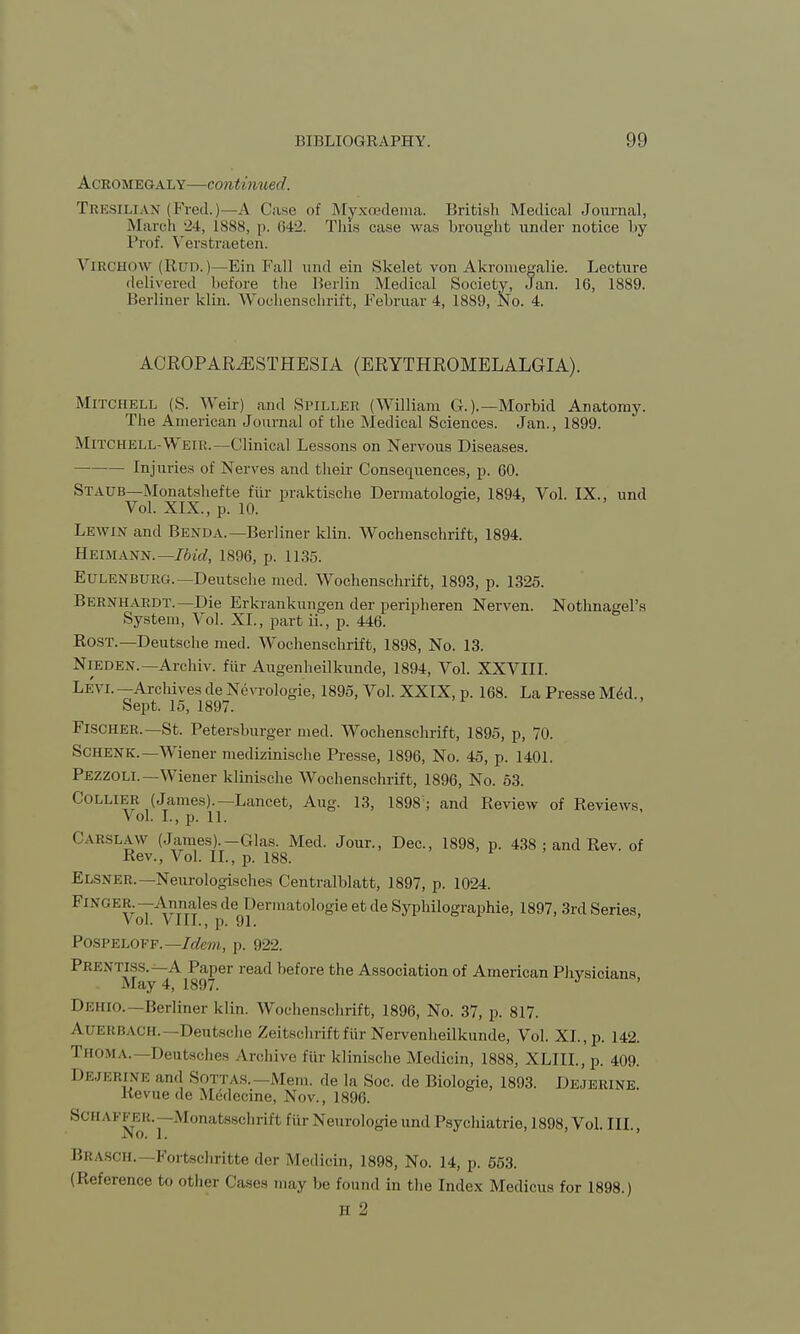 Acromegaly—continued. TRESILIAN (Fred.)—A Case of Myxoedeina. British Medical Journal, March 24, 1888, p. (>42. This case was brought under notice by Prof. Verstraeten. VrROHOW (Run.)—Ein Fall unci ein Skelet von Akroniegalie. Lecture delivered before the Berlin Medical Society, Jan. 16, 1889. Berliner klin. Wochenschrift, Februar 4, 1889, No. 4. ACROPARESTHESIA (ERYTHROMELALGIA). Mitchell (S. Weir) and Spiller (William G.).— Morbid Anatomy. The American Journal of the Medical Sciences. Jan., 1899. Mitchell-Weir.—Clinical Lessons on Nervous Diseases. Injuries of Nerves and their Consequences, p. 60. Staub—Monatshefte fur praktische Dermatologie, 1894, Vol. IX., und Vol. XIX., p. 10. Lewin and Benda.—Berliner klin. Wochenschrift, 1894. Heimann.—Ibid, 1896, p. 1135. Eulenburg.— Deutsche med. Wochenschrift, 1893, p. 1325. Bernhardt.—Die Erkrankungen der peripheren Nerven. Nothnagel's System, Vol. XL, part ii., p. 446. Rost.—Deutsche med. Wochenschrift, 1898, No. 13. Nieden.—Archiv. fur Augenheilkunde, 1894, Vol. XXVIII. Levi. —Archives de Nevrologie, 1895, Vol. XXIX, p. 168. La Presse MM., Sept. 15, 1897. Fischer.—St. Petersburger med. Wochenschrift, 1895, p, 70. Schenk.—Wiener medizinische Presse, 1896, No. 45, p. 1401. Pezzoll—Wiener klinische Wochenschrift, 1896, No. 63. Collier (James).—Lancet, Aug. 13, 1898;; and Review of Reviews, \ ol. I., p. 11. CARSLAW (James).-Glas. Med. Jour., Dec, 1898, p. 438 ; and Rev. of Rev., Vol. II., p. 188. Elsxer.—Neurologisches Centralblatt, 1897, p. 1024. Finger.—Annales de Dermatologie et de Syphilographie, 1897, 3rd Series, Vol. V III., p. 91. Pospeloff.— Idem, p. 922. Prentiss.—A Paper read before the Association of American Physicians . May 4, 1897. DEHIO.—Berliner klin. Wochenschrift, 1896, No. 37, p. 817. Auerbach.—Deutsche Zeitsehrift fiir Nervenheilkunde, Vol. XL, p. 142. THOMA.- -Deutsches Archive fiir klinische Medicin, 1888, XLIII.,p. 409. Dejerine and Sottas. -Mem. de la Soc. de Biologie, 1893. Dejerine lievue de Medecino, Nov., 1896. S<3H \FFER.- -Monatsschrift fiir XeurologieundPsychiatrie, 1898, Vol. III., Brasch. Forfcschritte der Medicin, 1898, No. 14, p. 553. (Reference to other Cases may be found in the Index Medicus for 1898.) H 2