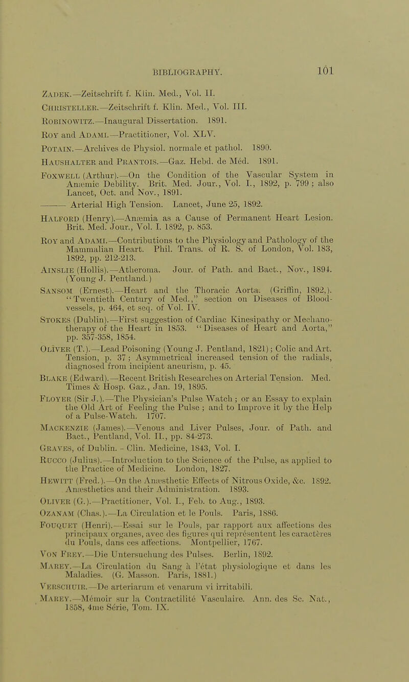 Zadeic—Zeitschrift f. Klin. Med., Vol. II. Christeller.—Zeitschrift f. Klin. Med., Vol. III. ROBINOWITZ.—Inaugural Dissertation. 1891. Roy and Adami.—Practitioner, Vol. XLV. POTAIN.—Archives de Physiol, norraale et pathol. 1890. Haushalter and Prantois.—Gaz. Hebd. de Med. 1891. Foxwell (Arthur).—On the Condition of the Vascular System in Aniemic Debility. Brit. Med. Jour., Vol. I., 1892, p. 799; also Lancet, Oct. and Nov., 1891. Arterial High Tension. Lancet, June 25, 1892. Halford (Henry).—An.emia as a Cause of Permanent Heart Lesion. Brit. Med. Jour., Vol. I. 1892, p. 853. Roy and Adami.—Contributions to the Physiology and Pathology of the Mammalian Heart. Phil. Trans, of R. S. of London, Vol. 183, 1892, pp. 212-213. Ainslie (Hollis).—Atheroma. Jour, of Path, and Bact., Nov., 189L (Young J. Pentland.) Sansom (Ernest).—Heart and the Thoracic Aorta. (Griffin, 1892,). Twentieth Century of Med., section on Diseases of Blood- vessels, p. 464, et seq. of Vol. IV. Stokes (Dublin).—First suggestion of Cardiac Kinesipathy or Mechano- therapy of the Heart in 1853. Diseases of Heart and Aorta, pp. 357-358, 1854. Oliver (T.).—Lead Poisoning (Young J. Pentland, 1821); Colic and Art. Tension, p. 37; Asymmetrical increased tension of the radials, diagnosed from incipient aneurism, p. 45. Blake (Edward).—Recent British Researches on Arterial Tension. Med. Times & Hosp. Gaz., Jan. 19, 1895. Floyicr (Sir J.).—The Physician's Pulse Watch ; or an Essay to explain the Old Art of Feeling the Pulse ; and to Improve it by the Help of a Pulse-Watch. 1707. MACKENZIE (James).—Venous and Liver Pulses, Jour, of Path, and Bact., Pentland, Vol. II., pp. 84-273. GRAVES, of Dublin. - Clin. Medicine, 1843, Vol. I. Rucco (Julius). —Introduction to the Science of the Pulse, as applied to the Practice of Medicine. London, 1827. EEWITT (Fred.).—On the Anaesthetic Effects of Nitrous Oxide, &c. 1892. Anaesthetics and their Administration. 1S93. Oliver (G.).—Practitioner, Vol. I., Feb. to Aug., 1893. (>/ \nam (Chas.).— La Circulation et le Tunis. Paris, 1886. FoUQUET (Henri). Essai sur le Fouls, par rapport aux affections des principaux organes, avec des figures qui representent les caract&res du Fouls, dans cos affections. Montpellier, 1707. VON FREY. -Die LTntersuchung des Pulses. Berlin, 1892. MAREY.— La ('in-ulation du Sang h I'etat physiologique el duns les Maladies. (G. Masson. Paris, 1881.) Veeschtjir. De arteriarum et venaram vi irritabili. Marey. Memoir sur la Contractilite Vasculaire. Ami. des Sc. Nut., 1S58, 4me Scrie, Tom. IX.