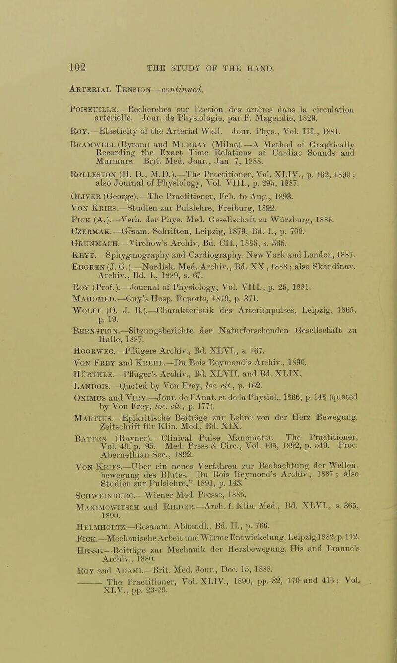 Arterial Tension—continued. Poiseuille.—Recherches sur Taction des arteres dans la circulation arterielle. Jour, de Physiologie, par F. Magendie, 1829. Roy.—Elasticity of the Arterial Wall. Jour. Phys., Vol. III., 1881. Bramwell (Byrom) and Murray (Milne).—A Method of Graphically Recording the Exact Time Relations of Cardiac Sounds and Murmurs. Brit. Med. Jour., Jan 7, 1888. Rolleston (H. D., M.D.).—The Practitioner, Vol. XLIV., p. 162, 1890; also Journal of Physiology, Vol. VIII., p. 295, 1887. Oliver (George).—The Practitioner, Feb. to Aug., 1893. Von Kries.—Studien zur Pulslehre, Freiburg, 1892. FlCK (A.).—Verh. der Phys. Med. Gesellschaft zu Wiirzburg, 1886. Czermak.—Gesam. Schriften, Leipzig, 1879, Bd. I., p. 708. Grunmach.—Virchow's Archiv, Bd. CIL, 1885, s. 565. Keyt.—Sphygmography aiad Cardiography. New York and London, 1887. Edgren (J. G.).—Nordisk. Med. Archiv., Bd. XX., 1888 ; also Skandinav. Archiv., Bd. I., 1889, s. 67. Roy (Prof.).—Journal of Physiology, Vol. VIII., p. 25, 1881. Mahomed.— Guy's Hosp. Reports, 1879, p. 371. Wolff (0. J. B.).—Charakteristik des Arterienpulses, Leipzig, 1865, p. 19. Bernstein.—Sitzungsberichte der Naturforschenden Gesellschaft zu Halle, 1887. Hoorweg.—Pflvigers Archiv., Bd. XLVI., s. 167. Von Frey and Keehl.—Du Bois Reymond's Archiv., 1890. HtiRTHLE.—Pfliiger's Archiv., Bd. XLVII. and Bd. XLIX. Landois.—Quoted by Von Frey, loc. cit., p. 162. ONIMUS and VlRY.—Jour. delAnat. etde la Physiol., 1866, p. 148 (quoted by Von Frey, loc. cit., p. 177). MAKTIUS.—Epikritische Beitrage zur Lehre von der Herz Bewegung. Zeitschrift fiir Klin. Med., Bd. XIX. BATTEN (Rayner).—Clinical Pulse Manometer. The Practitioner, Vol. 49, p. 95. Med. Press & Circ, Vol. 105, 1892, p. 549. Proc. Abernethian Soc, 1892. VON Kries.—Uber ein neues Verfahren zur Beobachtung der Wellen- bewegung des Blutes. Du Bois Reymond's Archiv., 1887 ; also Studien zur Pulslehre, 1891, p. 143. Schweinburg.—Wiener Med. Presse, 1885. Maximowitsch and RlEDER.— Arch. f. Klin. Med., Bd. XLVL, s. 365, 1890. Helmholtz.—Gesamra. Abhandl, Bd. II., p. 766. FlCK.—MechanischeArbeitundWarmeEntwickelung, Leipzig 1882, p.112. Hesse.-Beitriige zur Mechanik der Herzbewegung. His and Braune's Archiv., 1880. ROY and ADAMI.—Brit. Med. Jour., Dec. 15, 1888. The Practitioner, Vol. XLIV, 1890, pp. 82, 170 and 416; Vol, XLV., pp, 23-29.