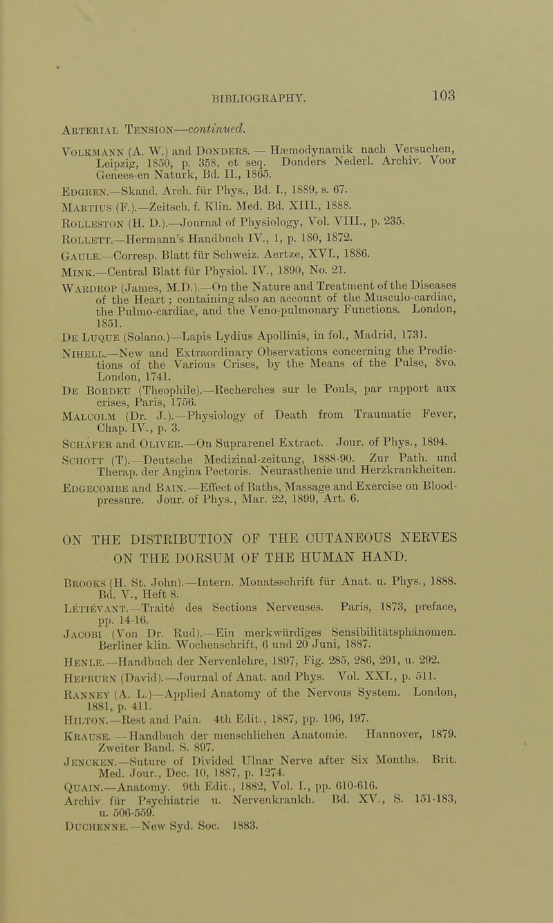 Arterial Tension—continued. VolkmANN (A. W.) and Donders. — Hfemodynamik nach Versuehen, Leipzig, 1850, p. 358, et seq. Donders Nederl. Archiv. Voor Genees-en Naturk, Bd. II., 1805. Edgrex.—Skand. Arch, fur Phys., Bd. I., 1889, s. 67. MARTIUS (F.).—Zeitsch. f. Klin. Med. Bd. XIII., 1888. Eolleston (H. D.).—Journal of Physiology, Vol. VIII., p. 235. Rollett.—Hermann's Handbuch IV., 1, p. 180, 1872. Gaule.—Corresp. Blatt fiir Schweiz. Aerbze, XVI., 1886. Mink.—Central Blatt fiir Physiol. IV., 1890, No. 21. Wardrop (James, M.D.).—On the Nature and Treatment of the Diseases of the Heart; containing also an account of the Musculo-cardiac, the Pulmo-cardiac, and the Veno-pulmonary Functions. London, 1851. De Luque (Solano.)—Lapis Lydius Apollinis, in fol., Madrid, 1731. Nihell.—New and Extraordinary Observations concerning the Predic- tions of the Various Crises, by the Means of the Pulse, 8vo. London, 1741. De Bordeu (Theophile).—Recherches sur le Pouls, par rapport aux crises, Paris, 1756. Malcolm (Dr. J.).—Physiology of Death from Traumatic Fever, Chap. IV, p. 3. Schafer and Oliver.—On Suprarenel Extract. Jour, of Phys., 1894. Schott (T).—Deutsche Medizinal-zeitung, 1888-90. Zur Path, und Therap. der Angina Pectoris. Neurasthenie und Herzkrankheiten. Edgecombe and Bain.—Effect of Baths, Massage and Exercise on Blood- pressure. Jour, of Phys., Mar. 22, 1899, Art. 6. ON THE DISTRIBUTION OF THE CUTANEOUS NERVES ON THE DORSUM OF THE HUMAN HAND. BROOKS (H. St. John).—Intern. Monatsschriffc fiir Anat. u. Phys., 1888. Bd. V, Heft 8. LETIEVANT.—Traite des Sections Nerveuses. Paris, 1873, preface, pp. 14-16. JACOBI (Von Dr. Rud).—Ein merkwiirdiges Sensibilitatsphanoinen. Berliner klin. Wochenschrift, 6 und 20 Juni, 1887. BENLE.—Handbuch der Nervenlehre, 1897, Fig. 285, 286, 291, u. 292. HEPBURN (David).— Journal of Anat. and Phys. Vol. XXL, p. 511. RANNEY (A. L.)— Applied Anatomy of the Nervous System. London, 1881, p. 411. Hilton. Rest and Tain. 4th Edit., 1887, pp. 196, 197. KRAUSE. — Handbuch der menschlichen Anatomic Hannover, 1879. Zweiter Band. S. 897. .JENCKEN. —Suture of Divided Ulnar Nerve after Six Months. Brit, Med. Jour., Dee. Hi, 1887, p. 1274. <>tjAr\. —Anatomy. 9th Edit., I8S2, Vol. I., pp. 610-616. Archiv I'm Psychiatrie u. Nervenkrankh. Bd. XV., S. 151-183, u. 506-559. Duchenne.—New Syd. Soc. 1883.