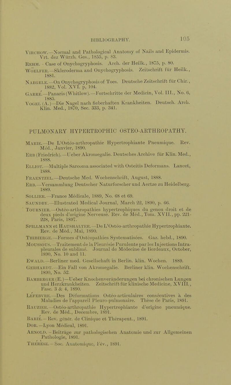VlRCHOW.- -Normal and Pathological Anatomy of Nails and Epidermis. Vrt. dez Wiirzb. Ges., 1855, p. 83. Rehm. - Case of Onychogryphosis. Arch, der Heilk., 1875, p. 80. Woelfer.—Skleroderma and Onychogryphosis. Zeitschrift fiir Heilk., 1881. N U5GELE.—On Onychogryphosis of Toes. Deutsche Zeitschrift fiir Chir., 1882, Vol. XVI. p, 104. CJ \kkk. —Panaris (Whitlow).—Fortschritte der Medicin, Vol. III., No. 0, 1885. VOGEL (A.)—Die Nagel nach fieberhaften Krankheiten. Deutsch. Arch. Klin. Med., 1870, Sec. 333, p. 341. PULMONARY HYPERTROPHIC OSTEO-ARTHROPATHY. MARIE.—De L'Osteo-arthropathie Hypertrophiante Pneumique. Rev. Mrtl., Janvier, 1890. Erb (Friedrich).—Ueber Akromegalie. Deutsches Archive fiir Klin. Med., 1888. Elliot.—Multiple Sarcoma associated with Osteitis Deformans. Lancet, 1888. Fraentzel.—Deutsche Med. Wochenschrift, August, 1888. Erb.—Versammlung Deutscher Naturforscher und Aertze zu Heidelberg. 1889. Sollier.—France Medicale, 1889, No. 68 et 69. Saundby.—Illustrated Medical Journal, March 22, 1890, p. 66. TOURNIER.—Osteoarthropathies hypertrophiques du genou droit et de deux pieds d'origine Nerveuse. Rev. de Med., Tom. XVII., pp. 221- 228, Paris, 1897. SPILLMANN et Haushalter.—De L'Osteo-arthropathie Hypertrophiante. Rev. de Med., Mai, 1890. TlIIBIERUE.—Formes d'Usteopathies Systematisees. Gaz. hehd., 1890. MOUSSOUS. —Traitementde la Pleuresie Purnlentepar les InjectionsIntra- pleurales de sublime. Journal de Medecine de Bordeaux, October, 1890, No. 10 and 11. Ewald. —Berliner med. Gesellschaft in Berlin, klin. Wochen. 1889. GERHARDT.—Ein Pall von Akromegalie. Berliner klin. Wochenschrift. 1890, No. 52. BAMBERGER (K.) — Ueher Knoehenverfinderungen bei chronisehen Lungen und Herzkrankheiten. Zeitschrift fiir klinische Medicine, XVIII., Fasc. :i & 4, 1890. Lefebvre.—Des Deformations Osteo-articulaires consecntives a des Maladies de l'appareil Pleuro-pulmonaire. These de Paris, is1.)]. Rauzier. Osteo-arthropathie Hypertrophiante d'origine pneumique. Re\. de Med., I lecembre, 1891. Barie. tiev. gen^r. de Clinique et Therapeut., 1891. Dor.—Lyon Medical, 1891. Arnold. Beifcriige zur pathologischen Anatomie und zur Allgemeinen Pathologic, 1891. Tueke.se. Sou. Auatomiguo, lev., 1891.