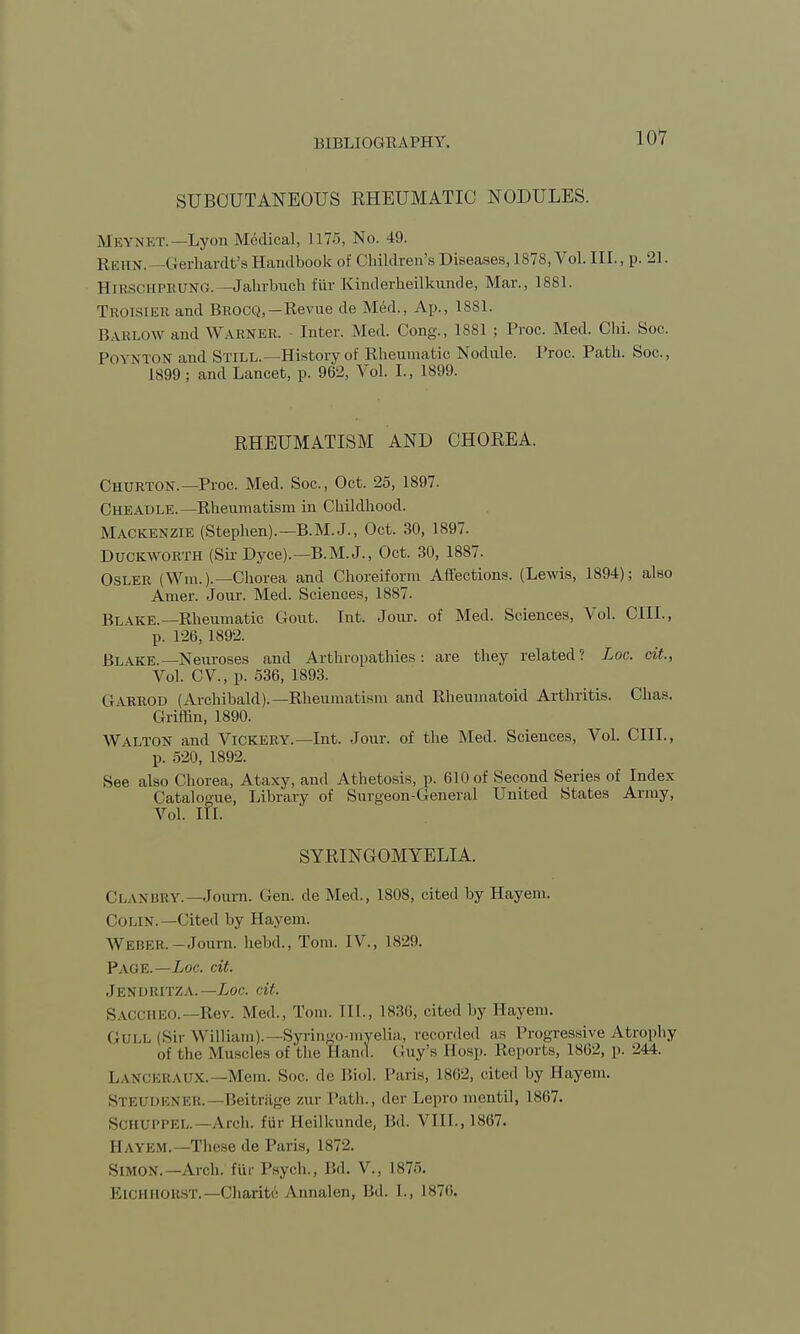 SUBCUTANEOUS RHEUMATIC NODULES. MEYNET.—Lyon Medical, 1175, No. 49. REHN.— Gerhardt's Handbook of Children's Diseases, 1878, Vol. III., p. 21. HlRSCHPRTJNG. —Jahrbuch fiir Kinderheilkunde, Mar., 1881. Troisier and Brocq,—Revue de Med., Ap., 1881. Barlow and Warner. - Inter. Med. Cong., 1881 ; Proc. Med. Chi. Soc. ['oVNTON and STILL.—History of Rheumatic Nodule. Proc. Path. Soc, 1899; and Lancet, p. 962, Vol. I., 1899. RHEUMATISM AND CHOREA. Churton.— Proc. Med. Soc, Oct. 25, 1897. Cheadle.— Rheumatism in Childhood. Mackenzie (Stephen).—B.M.J., Oct. 30, 1897. Duckworth (Sir Dyce).—B.M. J., Oct. 30, 1887. Osler (fm.).-Chorea and Choreiform Affections. (Lewis, 1894); also Amer. Jour. Med. Sciences, 1887. Bl\ke.—Rheumatic Gout. Int. Jour, of Med. Sciences, Vol. CIII., p. 126, 1892. Blake.—Neuroses and Arthropathies: are they related? Loc. cit., Vol. CV, p. 536, 1893. G\rrod (Archibald).—Rheumatism and Rheumatoid Arthritis. Chas. Griffin, 1890. WALTON and Vickery.— Int. Jour, of the Med. Sciences, Vol. CIII., p. 520, 1892. See also Chorea, Ataxy, and Athetosis, p. 610 of Second Series of Index Catalogue, Library of Surgeon-General United States Army, Vol. III. SYRINGOMYELIA. Ci.axbry.—Journ. Gen. deMed., 1808, cited by Hayem. Colin.—Cited by Hayem. Weber.-Joum. hebd., Tom. IV., 1829. Page.—Loc. cit. Jendritza. —Loc. cit. SACCHEO.—Rev. Med., Tom. III., 1836, cited by Hayem. Gull (Sir William).—Syringo-myelia, recorded as Progressive Atrophy of the Muscles of'the Hand. Guy's Eosp. Reports, 1862, p. 244. LANCERAUX.—Mem. Soc. de Biol. Paris, 1862, cited by Hayem. Steudener.—Beitrage zur Path., der Lepro mentil, 1867. SCHUPPEL.—Arch, fiir Eeilkunde, Bd. VIII.,1867. Hayem.—These de Paris, 1872. Simon.—Arch, fiir Psych., Bd. V., 1875. Eichhorst.—Charifce A.nnalen, lid. I., IS70.