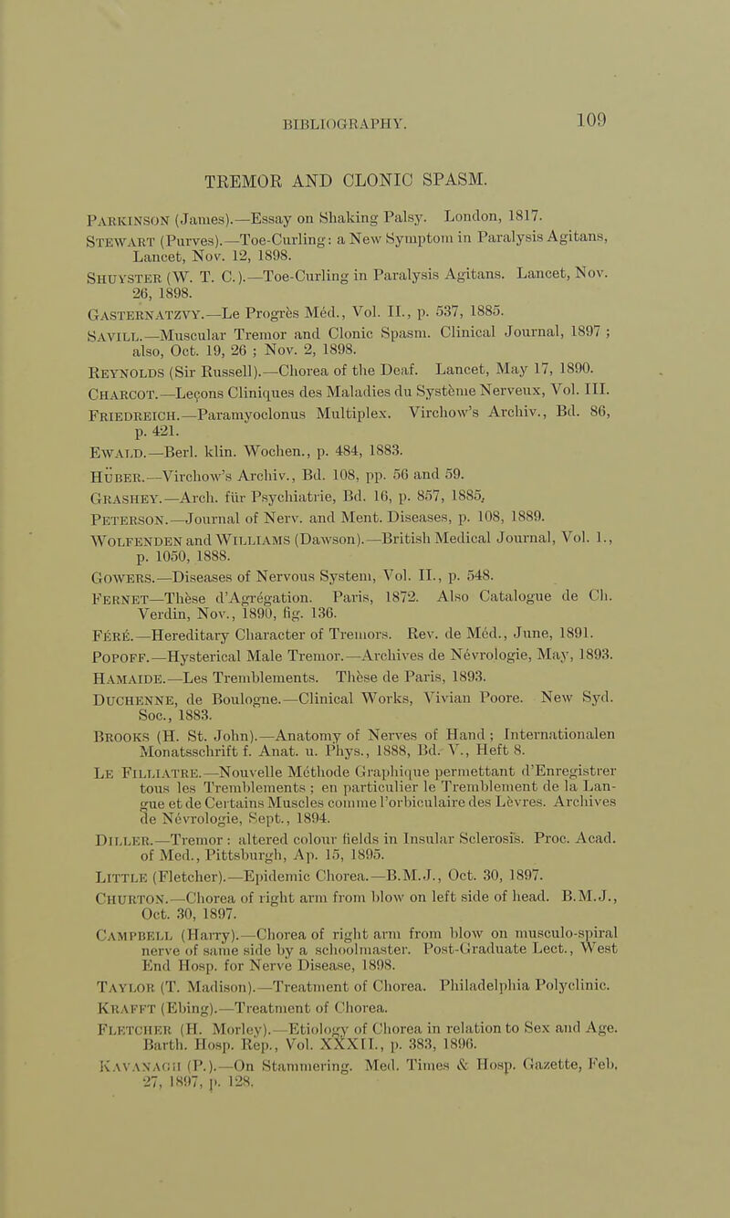 100 TEEMOR AND CLONIC SPASM. Parkinson (James).—Essay on Shaking Palsy. London, 1817. Stewart (Purves).—Toe-Curling: a New Symptom in Paralysis Agitans, Lancet, Nov. 12, 1898. Shuvster (W. T. C.).— Toe-Curling in Paralysis Agitans. Lancet, Nov. 26, 1898. Gasternatzvy.—Le Progres Med., Vol. II., p. 537, 1885. S wile.—Muscular Tremor and Clonic Spasm. Clinical Journal, 1897 ; also, Oct. 19, 26 ; Nov. 2, 1898. Reynolds (Sir Russell).—Chorea of the Deaf. Lancet, May 17, 1890. Charcot.—Lecons Cliniques des Maladies du SystemeNerveux, Vol. III. Friedreich.—Paramyoclonus Multiplex. Virchow's Archiv., Bd. 86, p. 421. E\VALD. —Berl. klin. Wochen., p. 484, 1883. HUBER.—Virchow's Archiv., Bd. 108, pp. 56 and 59. GRASHEY.—Arch, fur Psychiatrie, Bd. 16, p. 857, 1885, Peterson.—Journal of Nerv. and Ment. Diseases, p. 108, 1889. Wolfenden and Williams (Dawson).—British Medical Journal, Vol. 1., p. 1050, 188S. GOWERS.—Diseases of Nervous System, Vol. II., p. 548. Fernet—These d'Agregation. Paris, 1872. Also Catalogue de Ch. Verdin, Nov., 1891), fig. 136. FERE.—Hereditary Character of Tremors. Rev. de Med., June, 1891. Popoff.—Hysterical Male Tremor.—Archives de Nevrologie, May, 1893. Hamaide.—Les Tremhlements. These de Paris, 1893. Duchenne, de Boulogne.—Clinical Works, Vivian Poore. New Syd. Soc, 1883. BROOKS (H. St. John).—Anatomy of Nerves of Hand ; Internationalen Monatsschrift f. Anat. u. Phys., 1888, Bd. V., Heft S. Le Filliatre.—Nouvelle Mcthode Graphique permettant d'Enregistrer tons les Tremhlements ; en particulier le Tremhlement de la Lan- gue et de Certains Muscles comme l'orbiculah-e des Levres. Archives de Nevrologie, Sept., 1894. DlLLER.—Tremor : altered colour fields in Insular Sclerosis. Proc. Acad, of Med., Pittsburgh, Ap. 15, 1895. Little (Fletcher).—Epidemic Chorea.—B.M.J., Oct. 30, 1897. Chukton.—Chorea of right arm from blow on left side of head. B.M.J., Oct. 30, 1897. CAMPBELL (Harry).—Chorea of right arm from blow on musculo-spiral nerve of same side by a schoolmaster. Post-(Graduate Lect., West End Hosp. for Nerve Disease, 18HS. Taylor (T. Madison).—Treatment of Chorea. Philadelphia Polyclinic. KRAFFT (Ebing).—Treatment, of Chorea. Fletcher (H. Morley). Etiology of Chorea in relation to Sex and Age. Barth. Eosp. Rep., Vol. XXXIL, p. 383, L896. Kavanaoh (P.)-- (> Stammering. Med. Times & Eosp. Gazette, Feb, 27, 1897, p. 128.